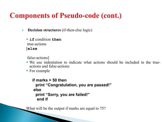  Decision structures (if-then-else logic)
 if condition then
true-actions
[else
false-actions]
 We use indentation to indicate what actions should be included in the true-
actions and false-actions
 For example
if marks > 50 then
print “Congratulation, you are passed!”
else
print “Sorry, you are failed!”
end if
What will be the output if marks are equal to 75?
 