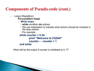  Loops (Repetition)
◦ Pre-condition loops
o While loops
 while condition do actions
 We use indentation to indicate what actions should be included in
the loop actions
 For example
while counter < 5 do
print “Welcome to CS204!”
counter ← counter + 1
end while
What will be the output if counter is initialised to 0, 7?
 