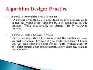  Example 1: Determining even/odd number
◦ A number divisible by 2 is considered an even number, while
a number which is not divisible by 2 is considered an odd
number. Write pseudo-code to display first N odd/even
numbers.
 Example 2: Computing Weekly Wages
 Gross pay depends on the pay rate and the number of hours
worked per week. However, if you work more than 40 hours,
you get paid time-and-a-half for all hours worked over 40.
Write the pseudo-code to compute gross pay given pay rate and
hours worked
 