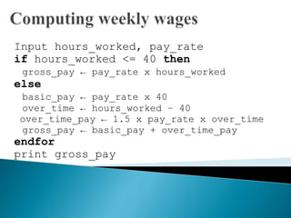 Input hours_worked, pay_rate
if hours_worked <= 40 then
gross_pay ← pay_rate x hours_worked
else
basic_pay ← pay_rate x 40
over_time ← hours_worked – 40
over_time_pay ← 1.5 x pay_rate x over_time
gross_pay ← basic_pay + over_time_pay
endfor
print gross_pay
 