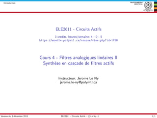 Introduction
ELE2611 - Circuits Actifs
3 credits, heures/semaine: 4 - 0 - 5
https://moodle.polymtl.ca/course/view.php?id=1756
Cours 4 - Filtres analogiques lin´eaires II
Synth`ese en cascade de ﬁltres actifs
Instructeur: Jerome Le Ny
jerome.le-ny@polymtl.ca
Version du 3 d´ecembre 2015 ELE2611 - Circuits Actifs - c Le Ny, J. 1/1
 