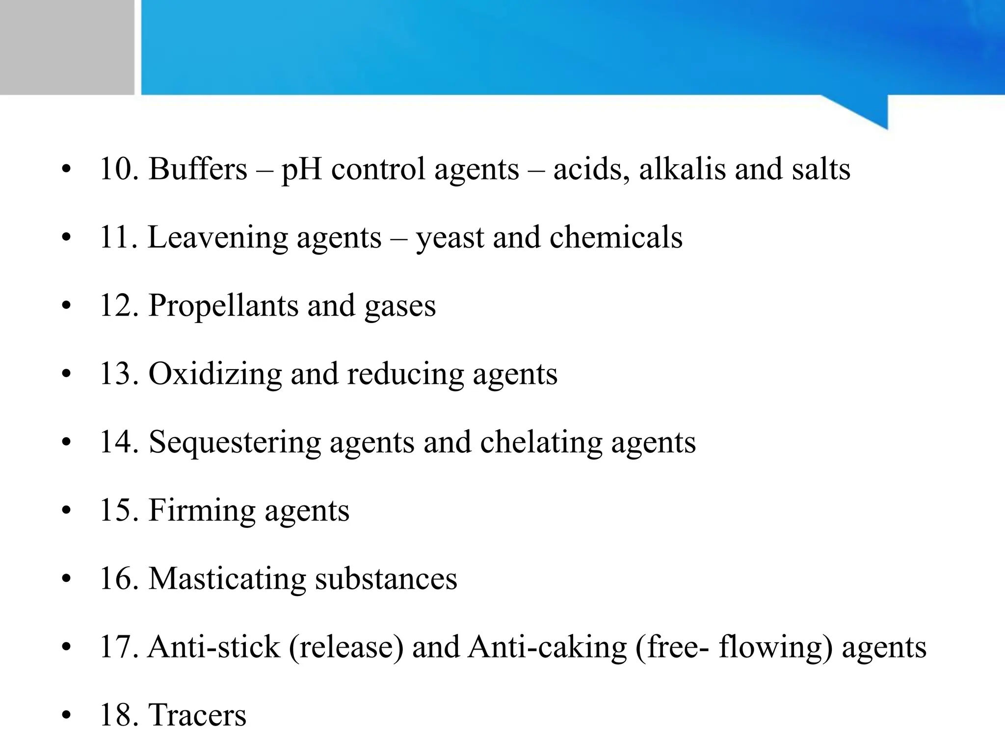 • 10. Buffers – pH control agents – acids, alkalis and salts
• 11. Leavening agents – yeast and chemicals
• 12. Propellants and gases
• 13. Oxidizing and reducing agents
• 14. Sequestering agents and chelating agents
• 15. Firming agents
• 16. Masticating substances
• 17. Anti-stick (release) and Anti-caking (free- flowing) agents
• 18. Tracers
 