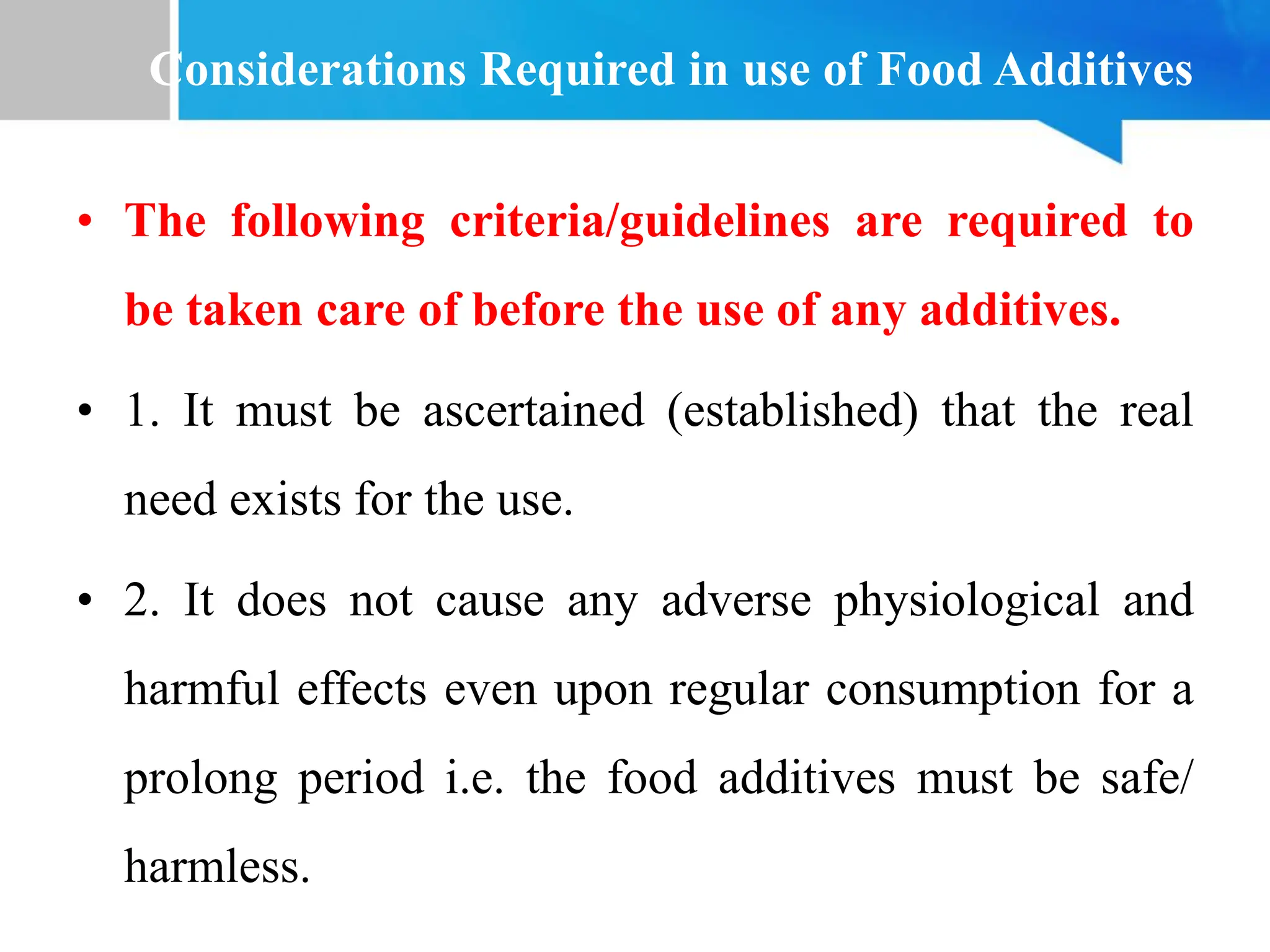Considerations Required in use of Food Additives
• The following criteria/guidelines are required to
be taken care of before the use of any additives.
• 1. It must be ascertained (established) that the real
need exists for the use.
• 2. It does not cause any adverse physiological and
harmful effects even upon regular consumption for a
prolong period i.e. the food additives must be safe/
harmless.
 
