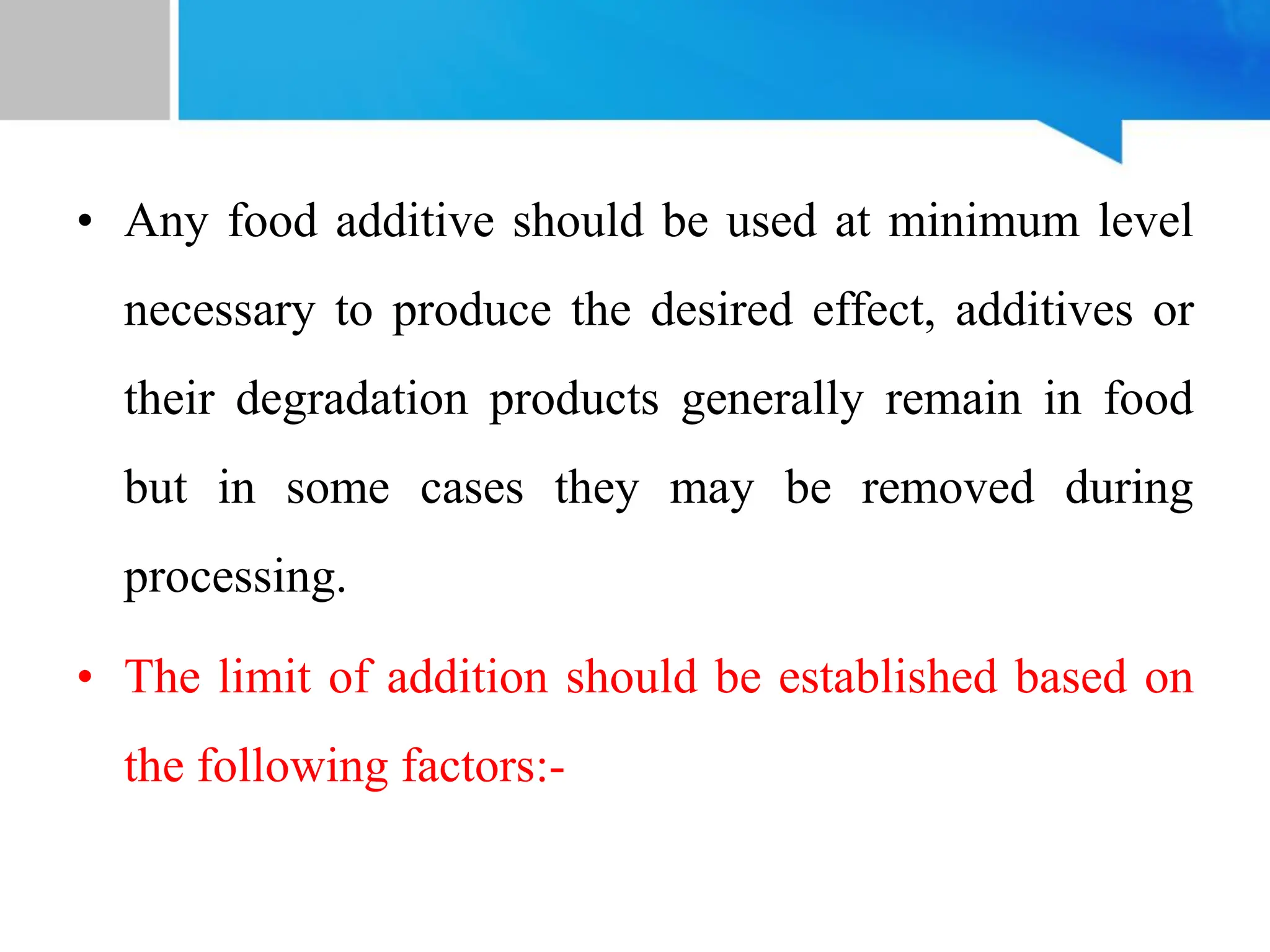 • Any food additive should be used at minimum level
necessary to produce the desired effect, additives or
their degradation products generally remain in food
but in some cases they may be removed during
processing.
• The limit of addition should be established based on
the following factors:-
 