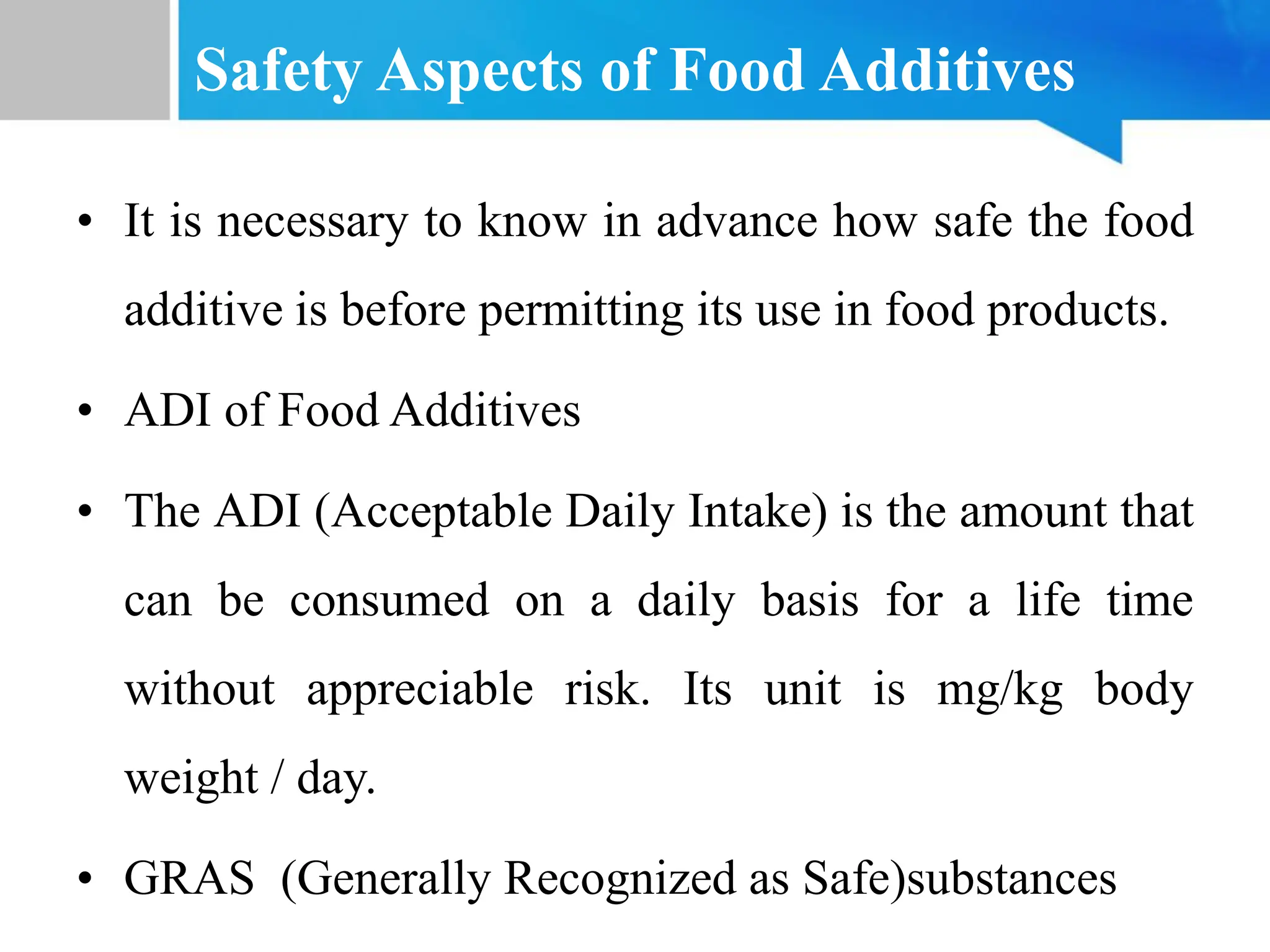 Safety Aspects of Food Additives
• It is necessary to know in advance how safe the food
additive is before permitting its use in food products.
• ADI of Food Additives
• The ADI (Acceptable Daily Intake) is the amount that
can be consumed on a daily basis for a life time
without appreciable risk. Its unit is mg/kg body
weight / day.
• GRAS (Generally Recognized as Safe)substances
 