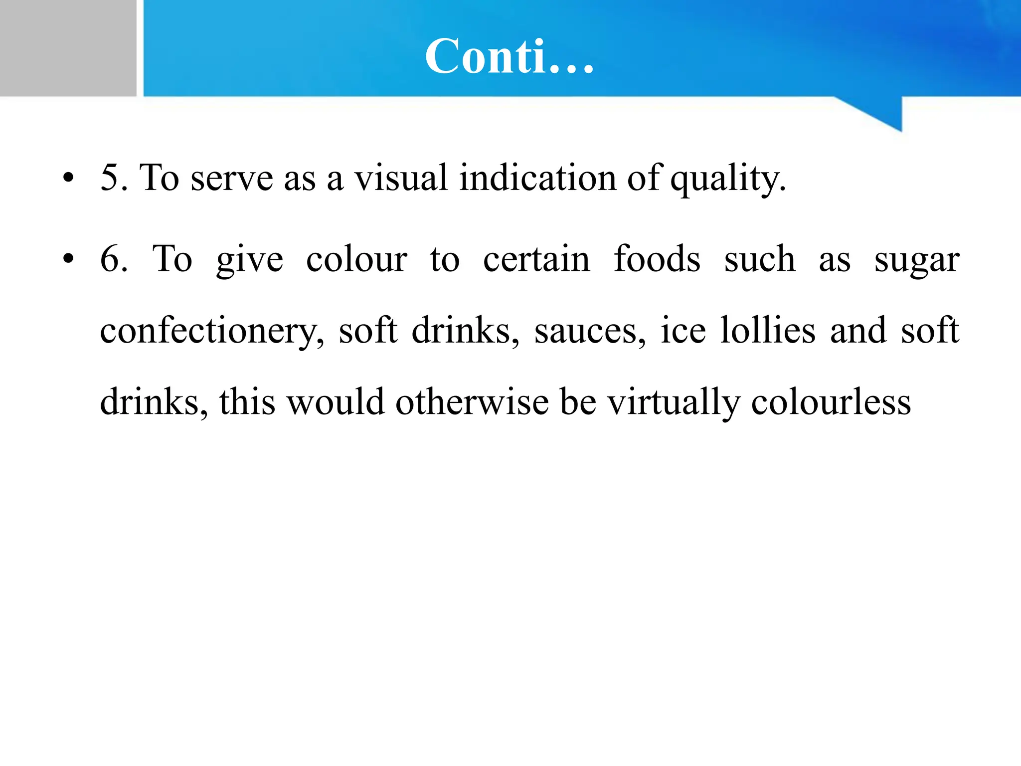 Conti…
• 5. To serve as a visual indication of quality.
• 6. To give colour to certain foods such as sugar
confectionery, soft drinks, sauces, ice lollies and soft
drinks, this would otherwise be virtually colourless
 