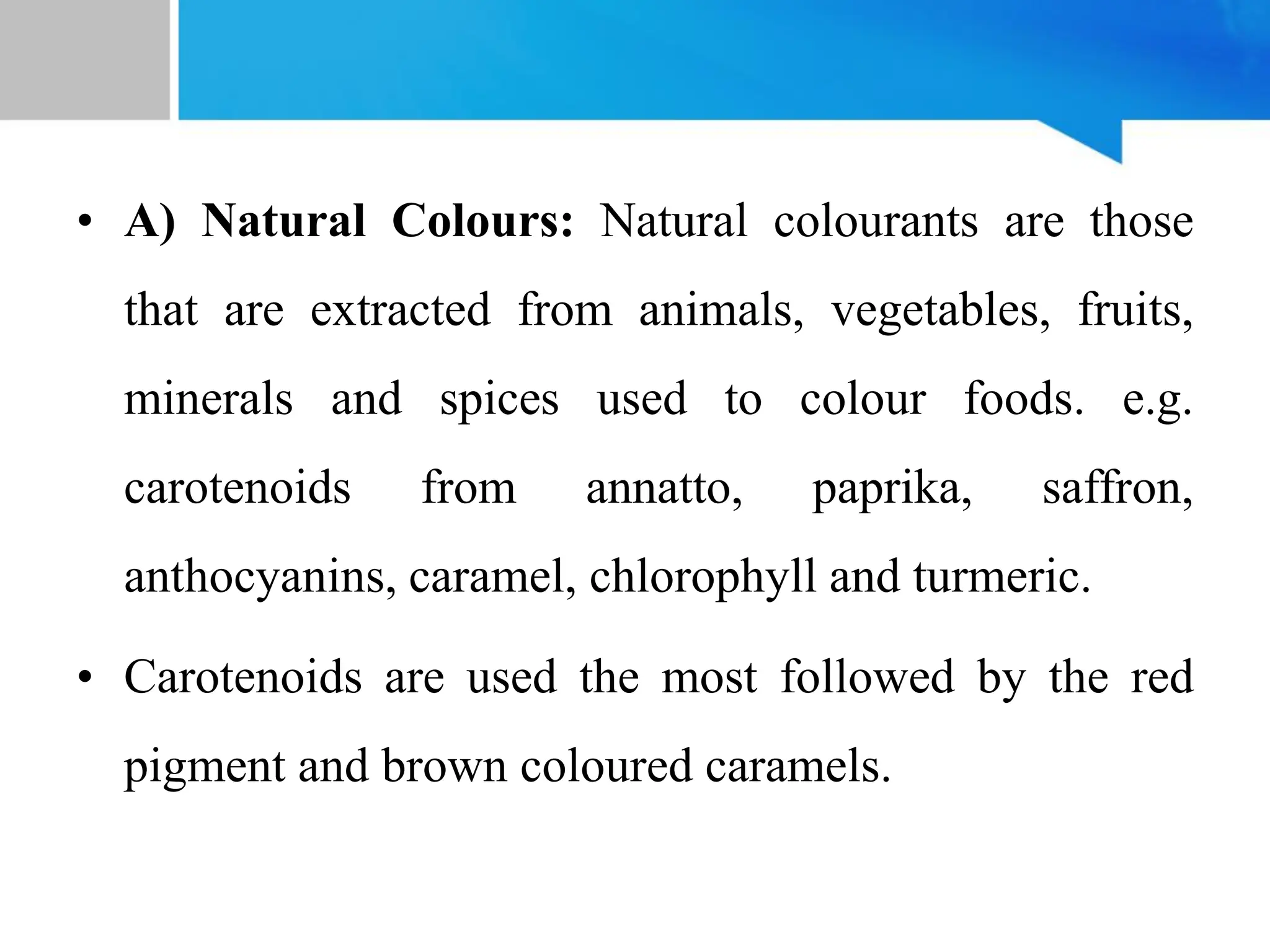 • A) Natural Colours: Natural colourants are those
that are extracted from animals, vegetables, fruits,
minerals and spices used to colour foods. e.g.
carotenoids from annatto, paprika, saffron,
anthocyanins, caramel, chlorophyll and turmeric.
• Carotenoids are used the most followed by the red
pigment and brown coloured caramels.
 