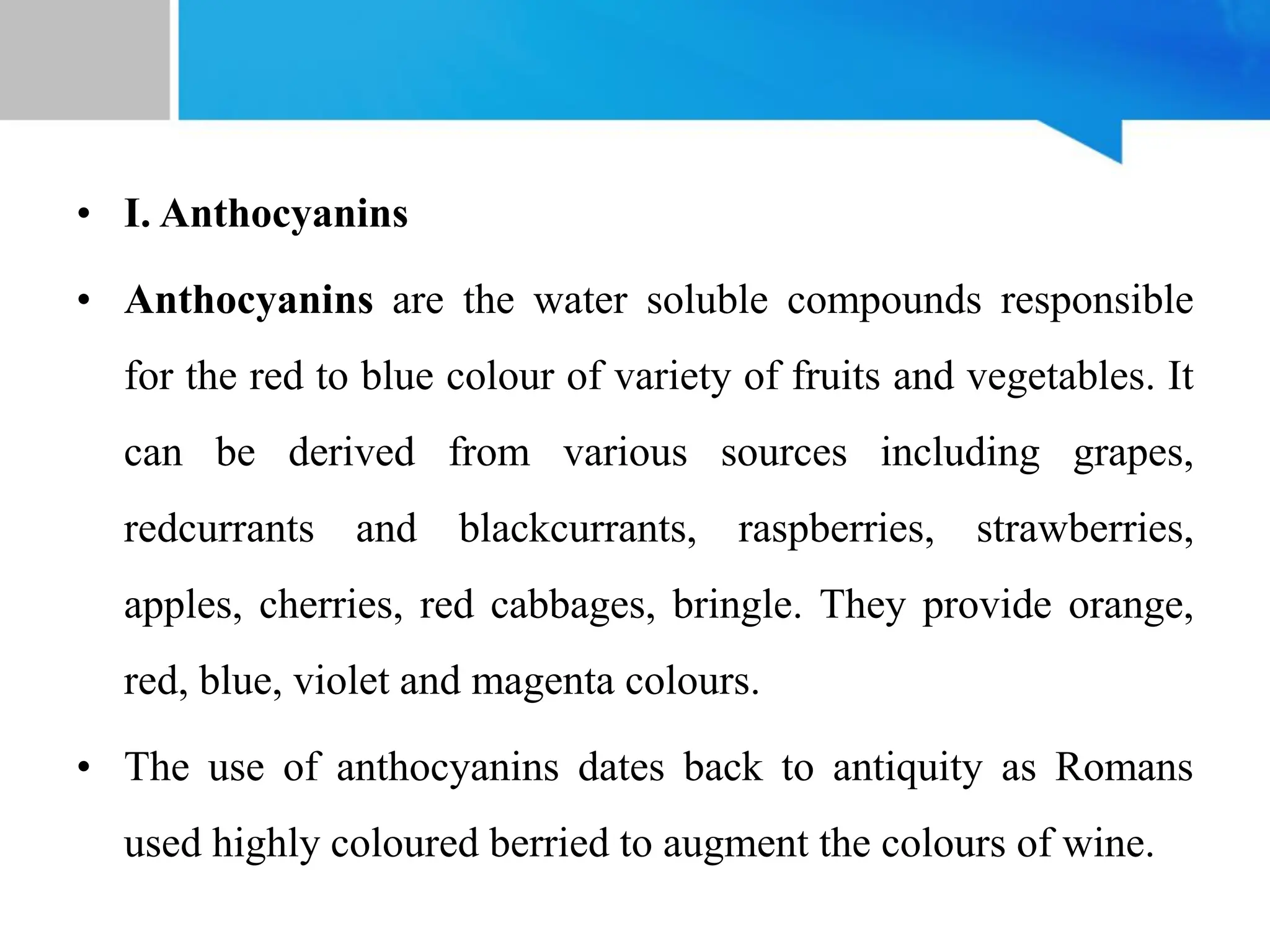 • I. Anthocyanins
• Anthocyanins are the water soluble compounds responsible
for the red to blue colour of variety of fruits and vegetables. It
can be derived from various sources including grapes,
redcurrants and blackcurrants, raspberries, strawberries,
apples, cherries, red cabbages, bringle. They provide orange,
red, blue, violet and magenta colours.
• The use of anthocyanins dates back to antiquity as Romans
used highly coloured berried to augment the colours of wine.
 