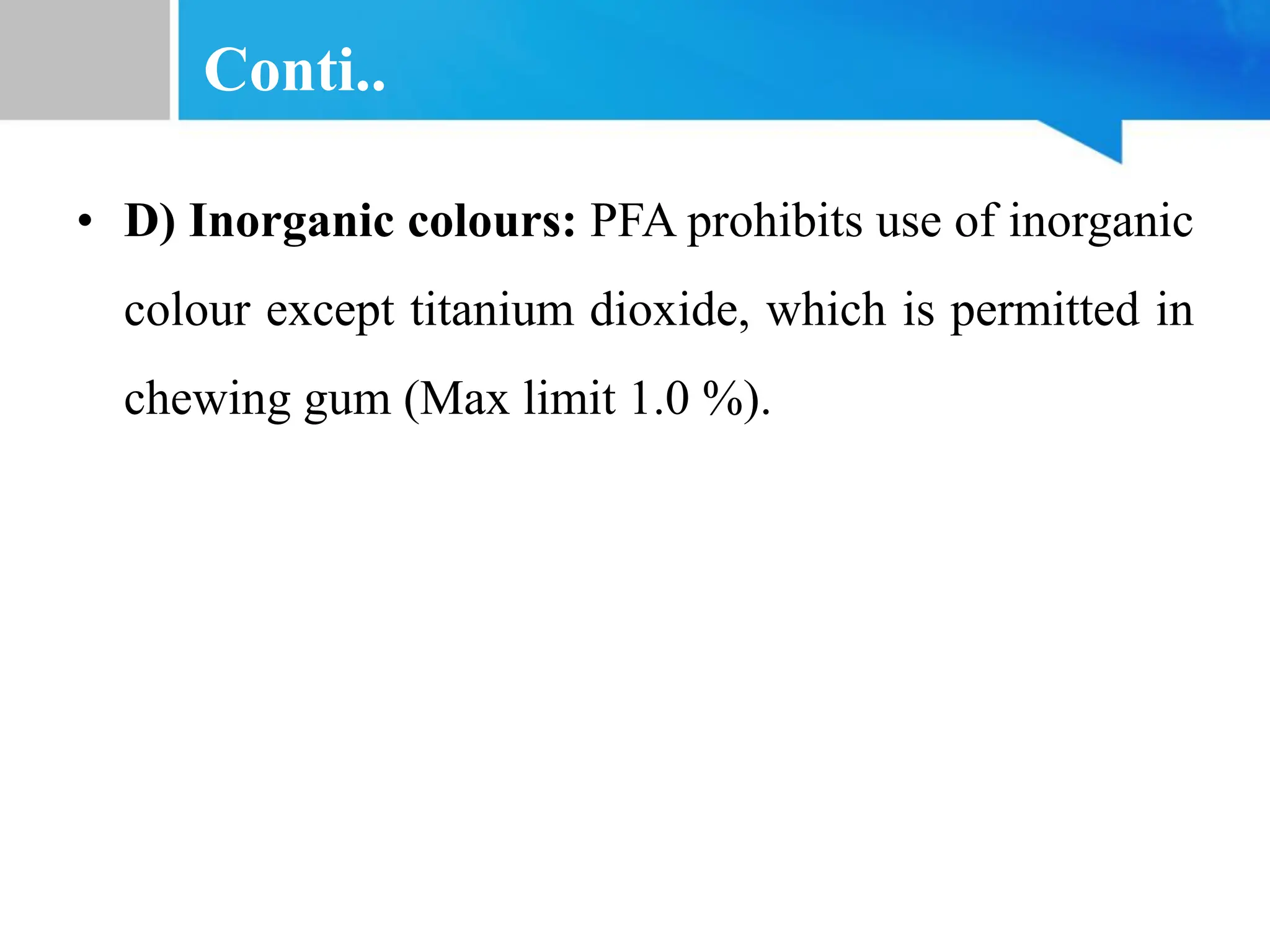 Conti..
• D) Inorganic colours: PFA prohibits use of inorganic
colour except titanium dioxide, which is permitted in
chewing gum (Max limit 1.0 %).
 