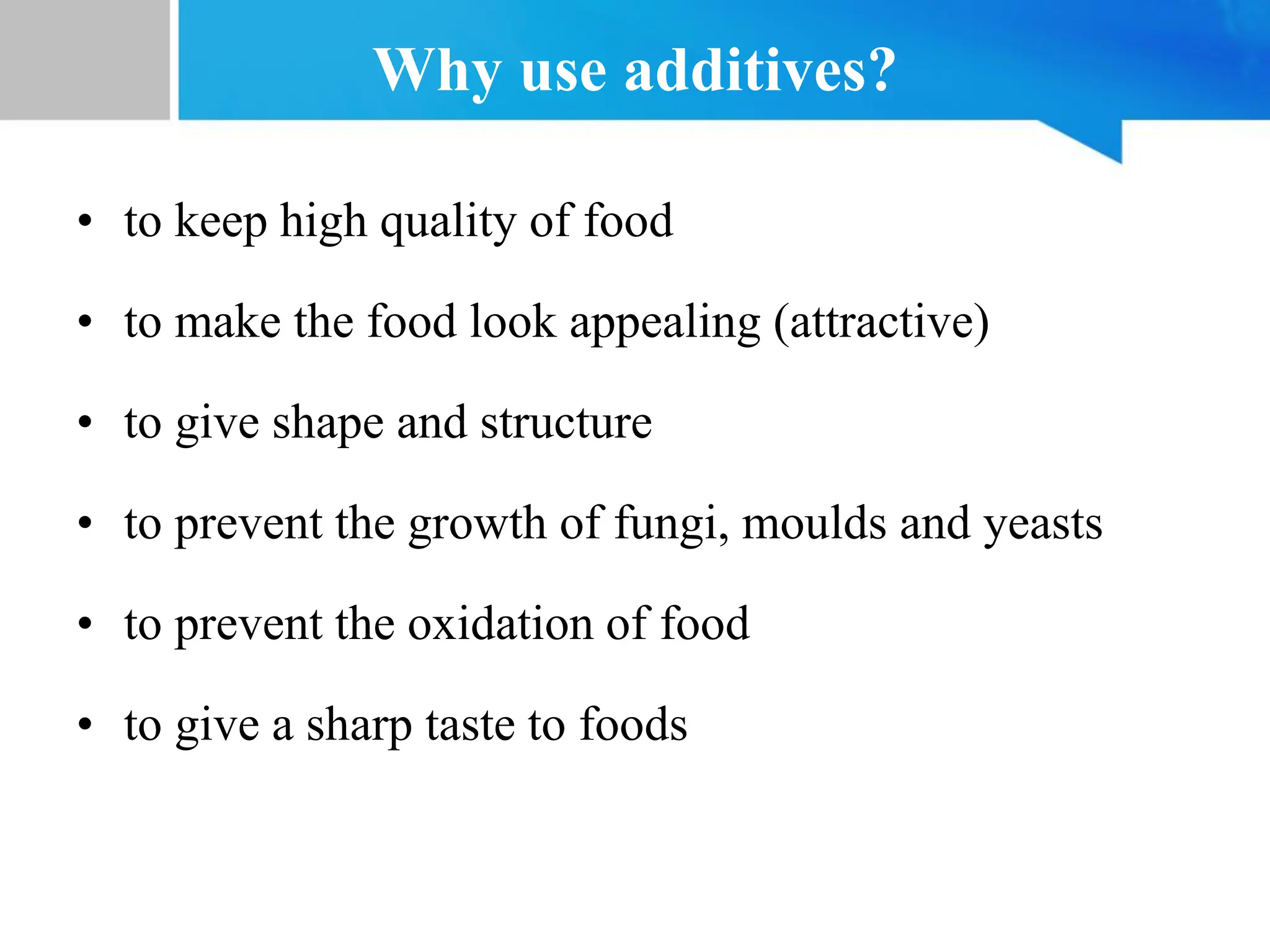 Why use additives?
• to keep high quality of food
• to make the food look appealing (attractive)
• to give shape and structure
• to prevent the growth of fungi, moulds and yeasts
• to prevent the oxidation of food
• to give a sharp taste to foods
 