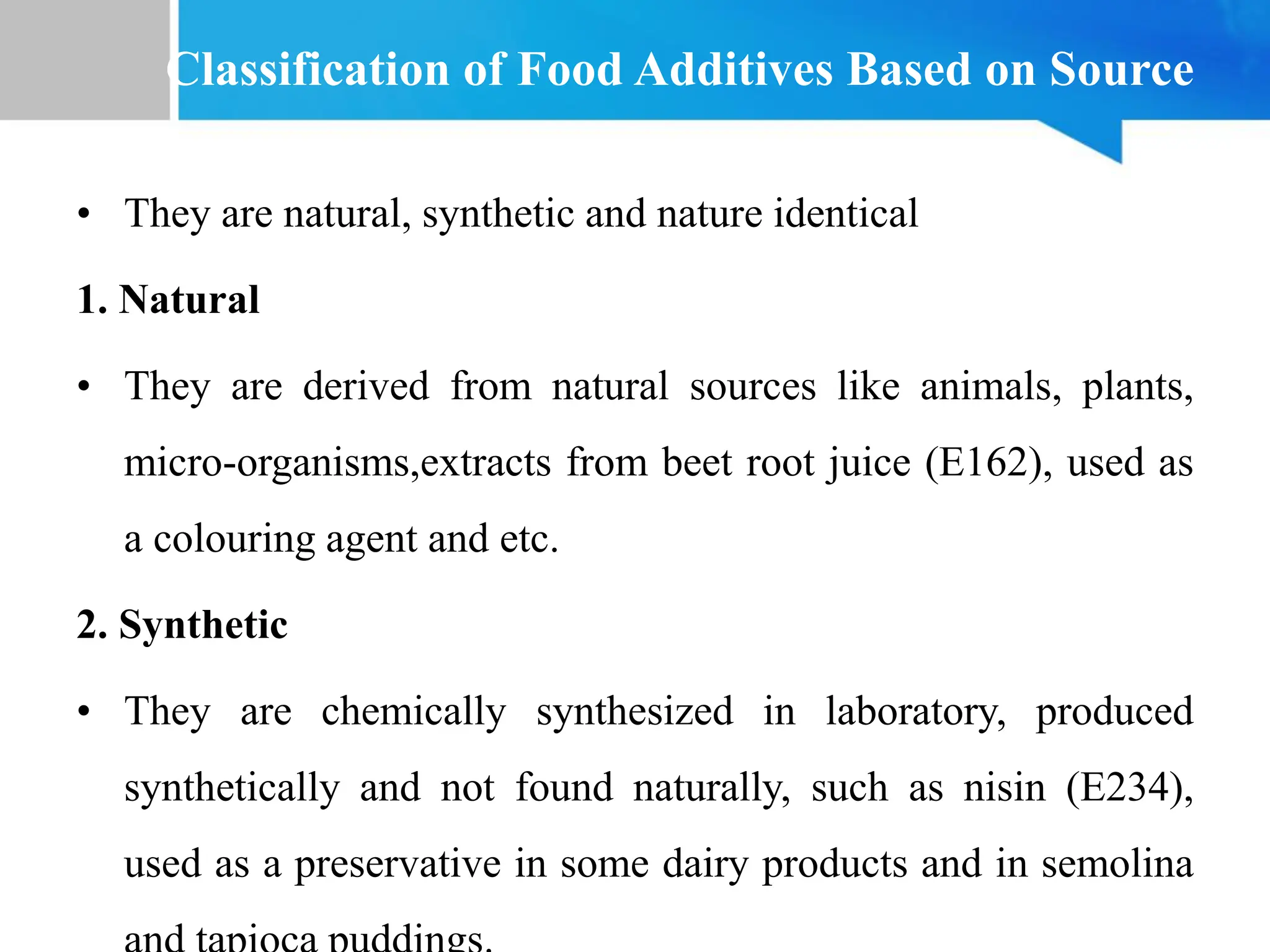 Classification of Food Additives Based on Source
• They are natural, synthetic and nature identical
1. Natural
• They are derived from natural sources like animals, plants,
micro-organisms,extracts from beet root juice (E162), used as
a colouring agent and etc.
2. Synthetic
• They are chemically synthesized in laboratory, produced
synthetically and not found naturally, such as nisin (E234),
used as a preservative in some dairy products and in semolina
 