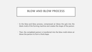 BLOW AND BLOW PROCESS
• In the blow-and blow process, compressed air blows the gob into the
blank mold of the forming mach...