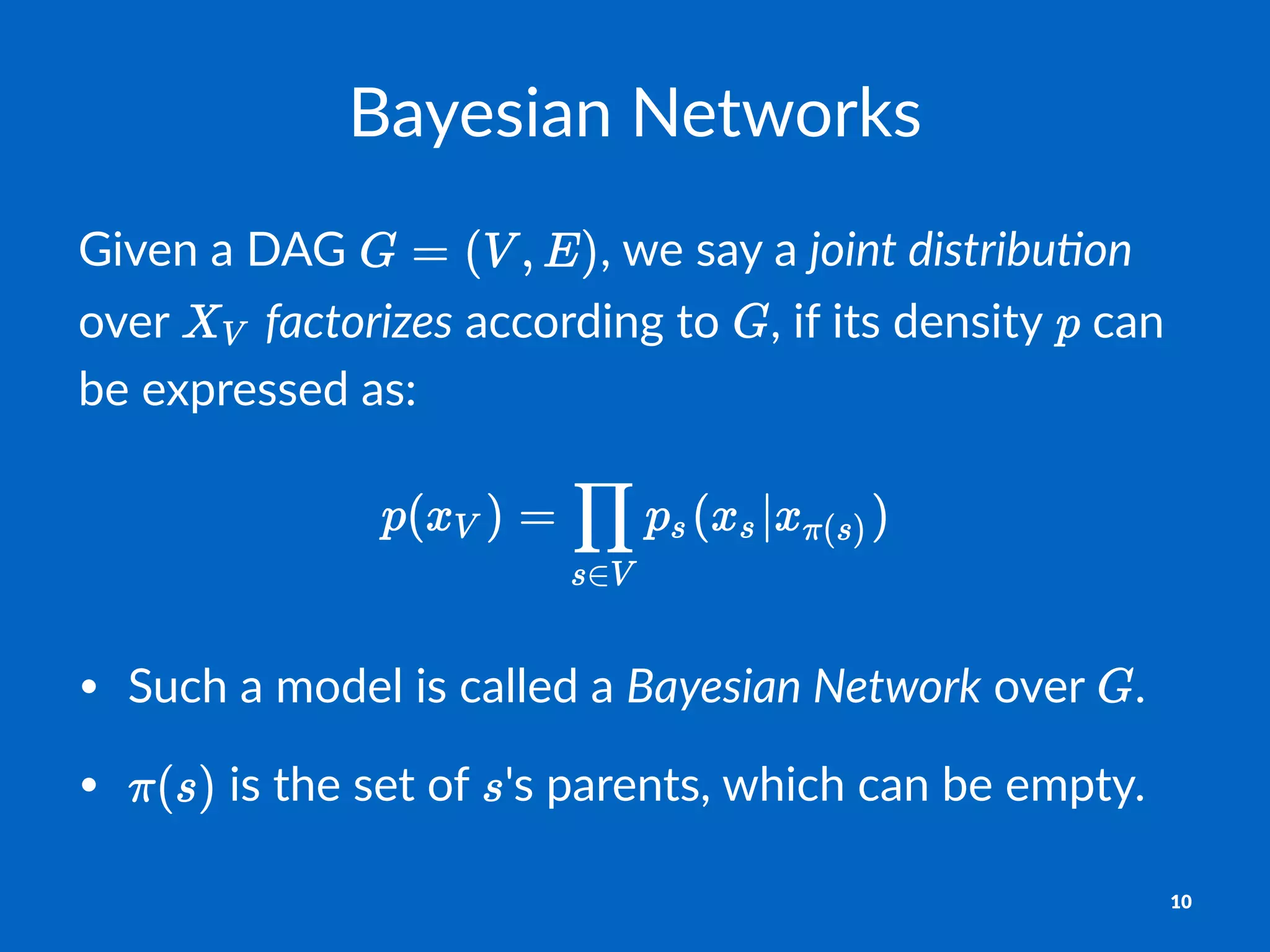 Bayesian(Networks
Given&a&DAG& ,&we&say&a&joint&distribu,on&
over& &factorizes&according&to& ,&if&its&density& &can&
be&expressed&as:
• Such&a&model&is&called&a&Bayesian(Network&over& .
• &is&the&set&of& 's&parents,&which&can&be&empty.
10
 