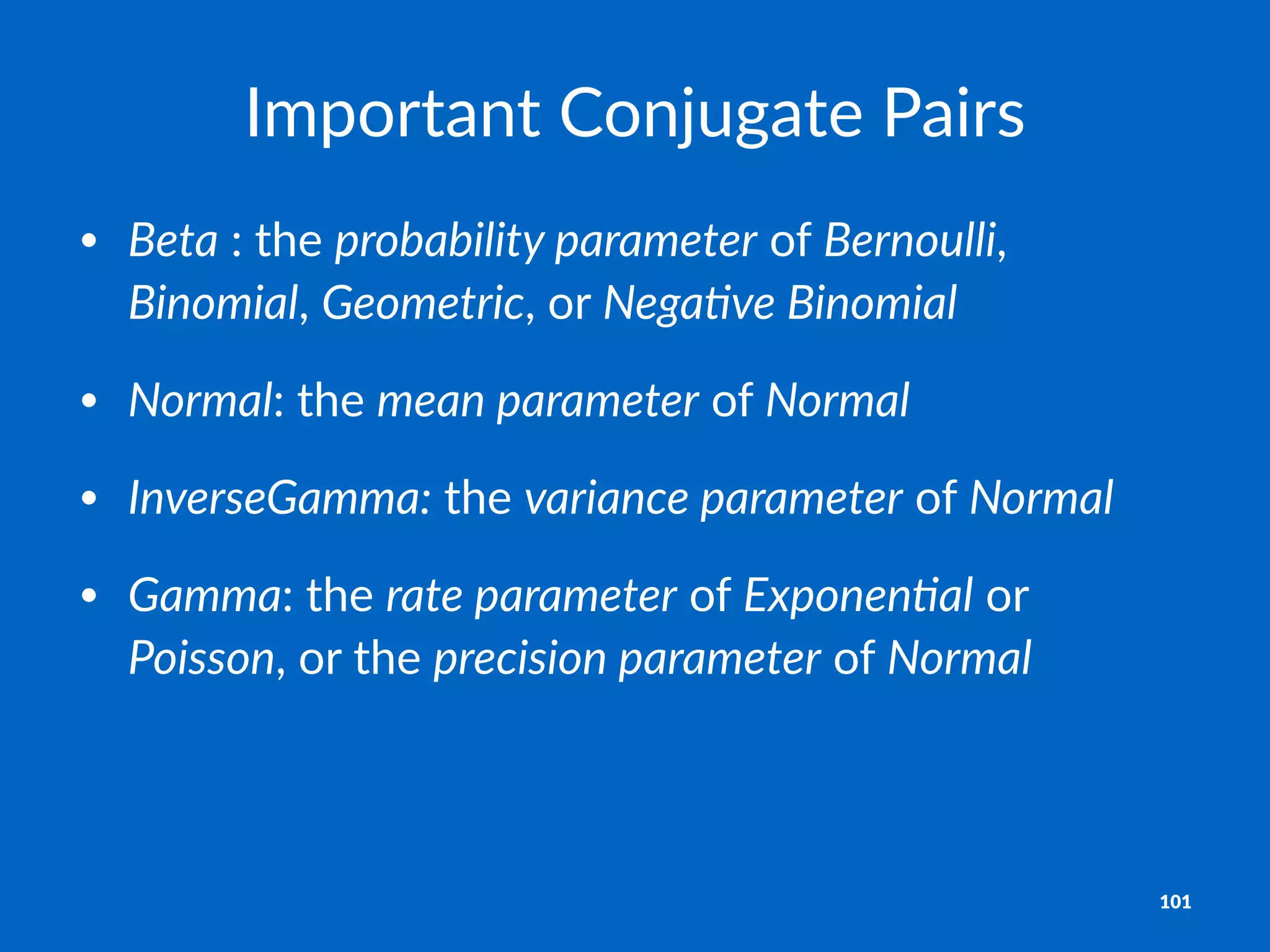Important)Conjugate)Pairs
• Beta":"the"probability,parameter"of"Bernoulli,"
Binomial,"Geometric,"or"Nega4ve,Binomial
• Normal:"the"mean,parameter"of"Normal
• InverseGamma:"the"variance,parameter"of"Normal
• Gamma:"the"rate,parameter"of"Exponen4al"or"
Poisson,"or"the"precision,parameter"of"Normal
101
 