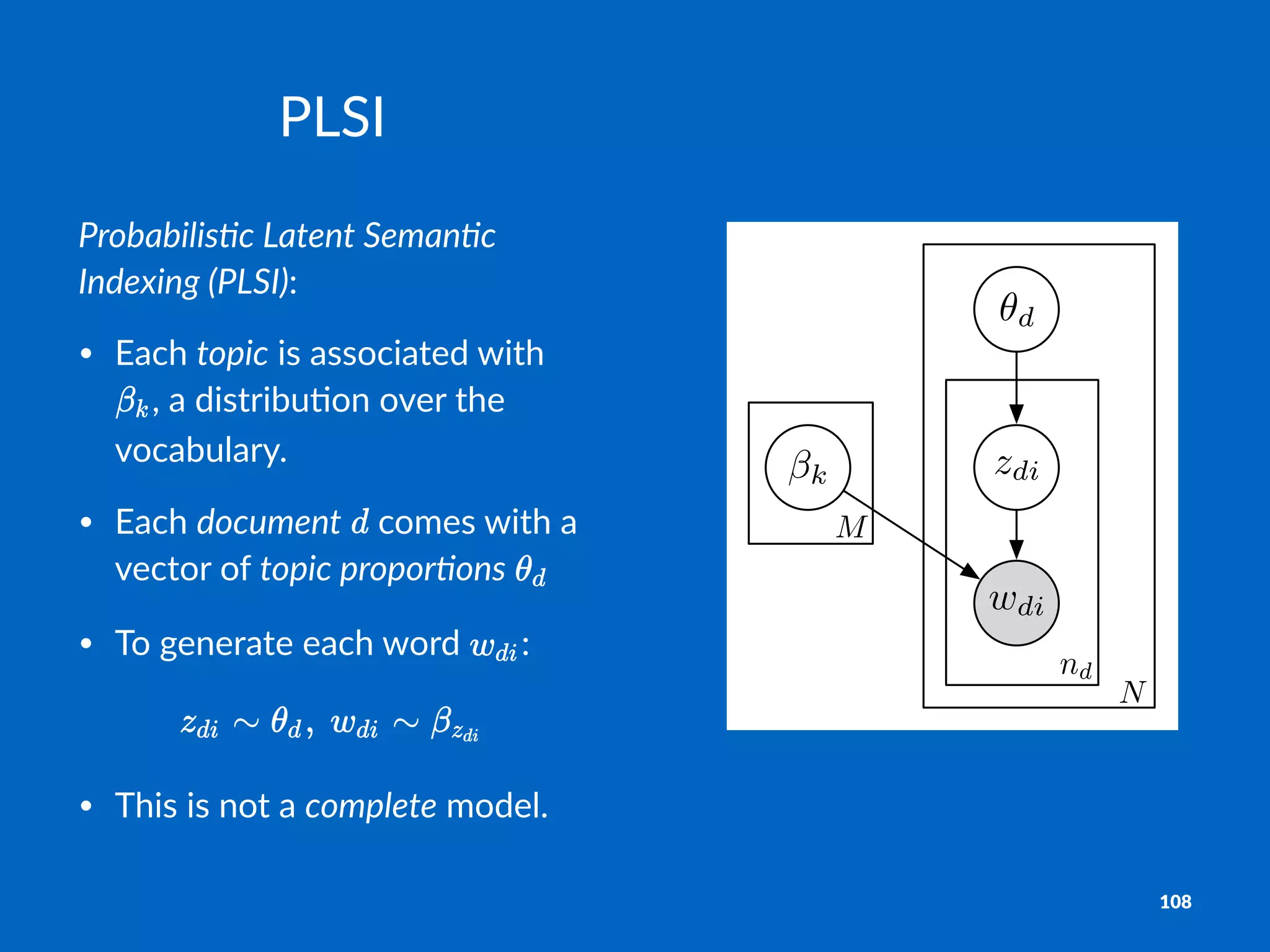M
N
nd
✓d
zdi
wdi
k
PLSI
Probabilis)c+Latent+Seman)c+
Indexing+(PLSI):
• Each&topic&is&associated&with&
,&a&distribu2on&over&the&
vocabulary.
• Each&document& &comes&with&a&
vector&of&topic+propor-ons& &
• To&generate&each&word& :
• This&is&not&a&complete&model.
108
 