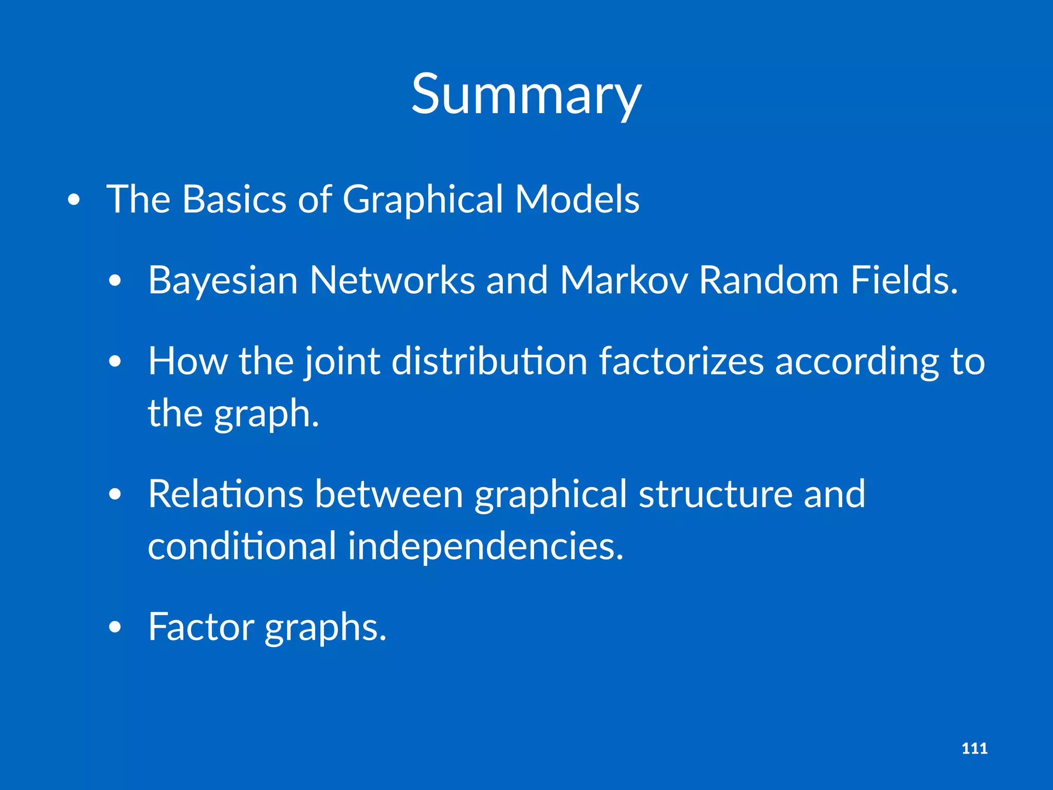 Summary
• The%Basics%of%Graphical%Models
• Bayesian%Networks%and%Markov%Random%Fields.%
• How%the%joint%distribuBon%factorizes%according%to%
the%graph.
• RelaBons%between%graphical%structure%and%
condiBonal%independencies.
• Factor%graphs.
111
 