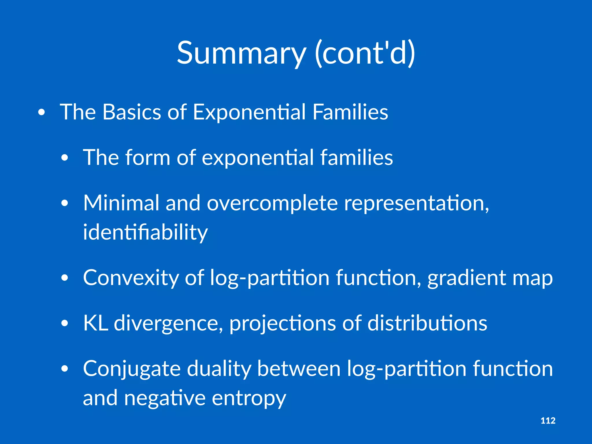 Summary'(cont'd)
• The%Basics%of%Exponen1al%Families
• The%form%of%exponen1al%families
• Minimal%and%overcomplete%representa1on,%
iden1ﬁability
• Convexity%of%log@par11on%func1on,%gradient%map
• KL%divergence,%projec1ons%of%distribu1ons
• Conjugate%duality%between%log@par11on%func1on%
and%nega1ve%entropy
112
 
