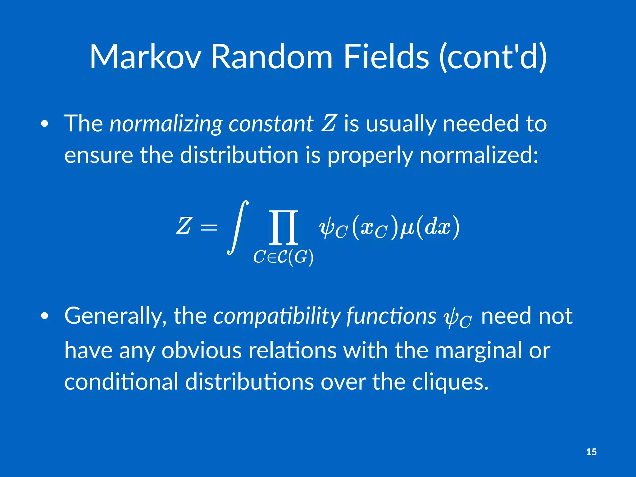 Markov'Random'Fields'(cont'd)
• The%normalizing*constant% %is%usually%needed%to%
ensure%the%distribu2on%is%properly%normalized:
• Generally,*the*compa&bility,func&ons* *need*not*
have*any*obvious*rela4ons*with*the*marginal*or*
condi4onal*distribu4ons*over*the*cliques.
15
 