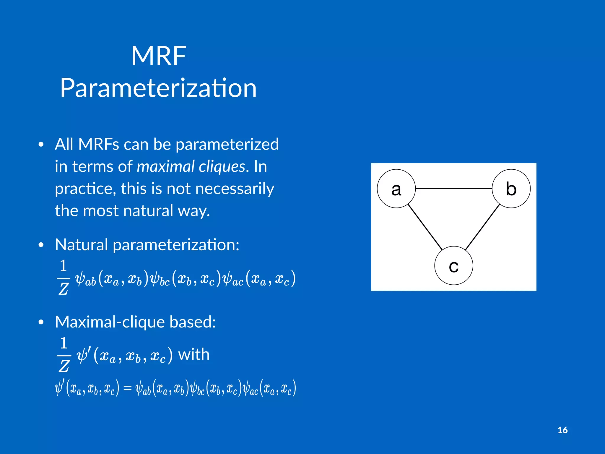 a b
c
MRF$
Parameteriza-on
• All$MRFs$can$be$parameterized$
in$terms$of$maximal&cliques.$In$
prac9ce,$this$is$not$necessarily$
the$most$natural$way.
• Natural(parameteriza.on:(
• Maximal4clique(based:(
(with(
16
 