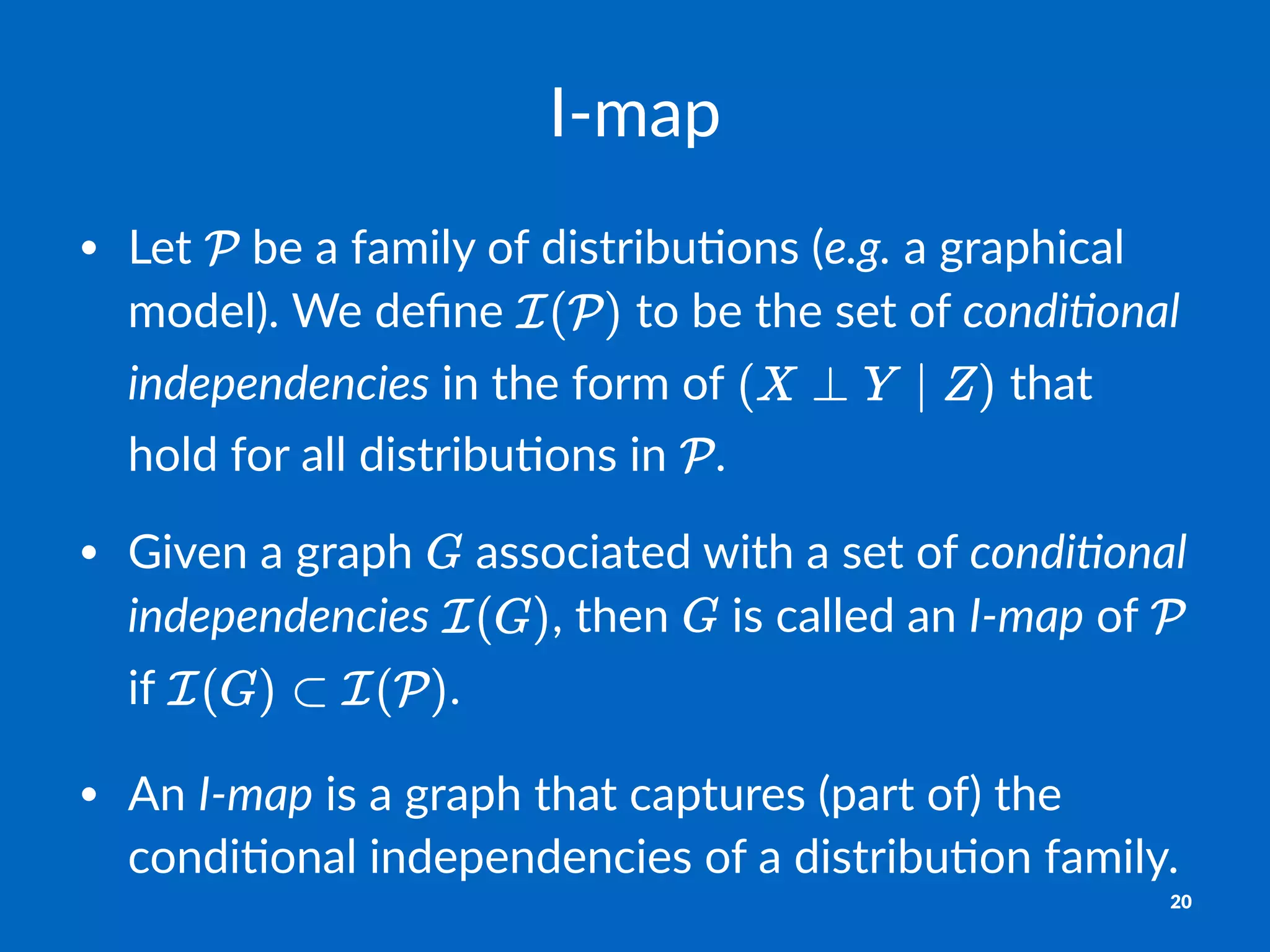 I"map
• Let% %be%a%family%of%distribu2ons%(e.g.%a%graphical%
model).%We%deﬁne% %to%be%the%set%of%condi)onal,
independencies%in%the%form%of% %that%
hold%for%all%distribu2ons%in% .
• Given%a%graph% %associated%with%a%set%of%condi)onal,
independencies% ,%then% %is%called%an%I0map%of% %
if% .
• An%I0map%is%a%graph%that%captures%(part%of)%the%
condi2onal%independencies%of%a%distribu2on%family.%
20
 