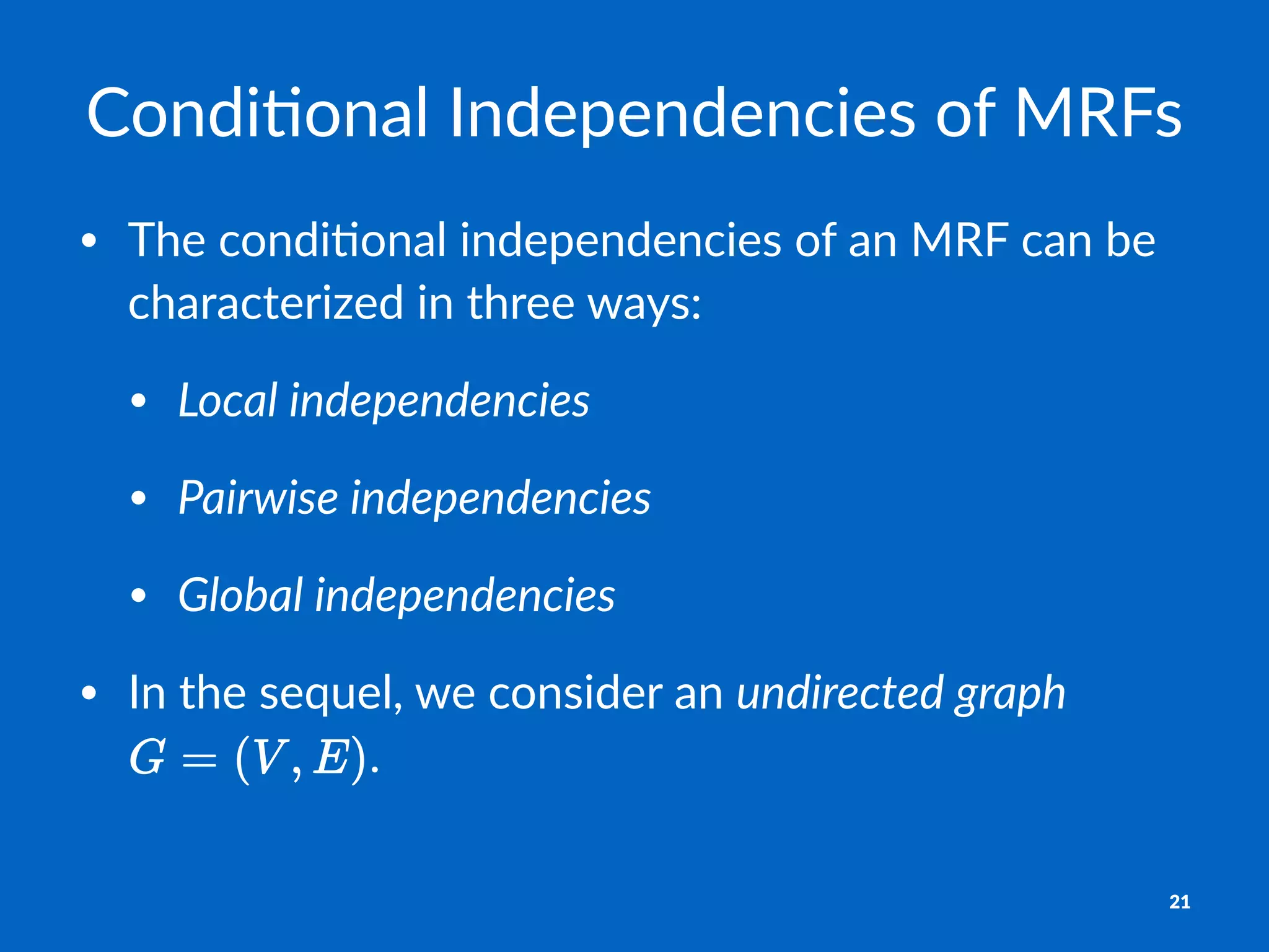 Condi&onal)Independencies)of)MRFs
• The%condi+onal%independencies%of%an%MRF%can%be%
characterized%in%three%ways:
• Local&independencies
• Pairwise&independencies
• Global&independencies
• In%the%sequel,%we%consider%an%undirected&graph%
.
21
 