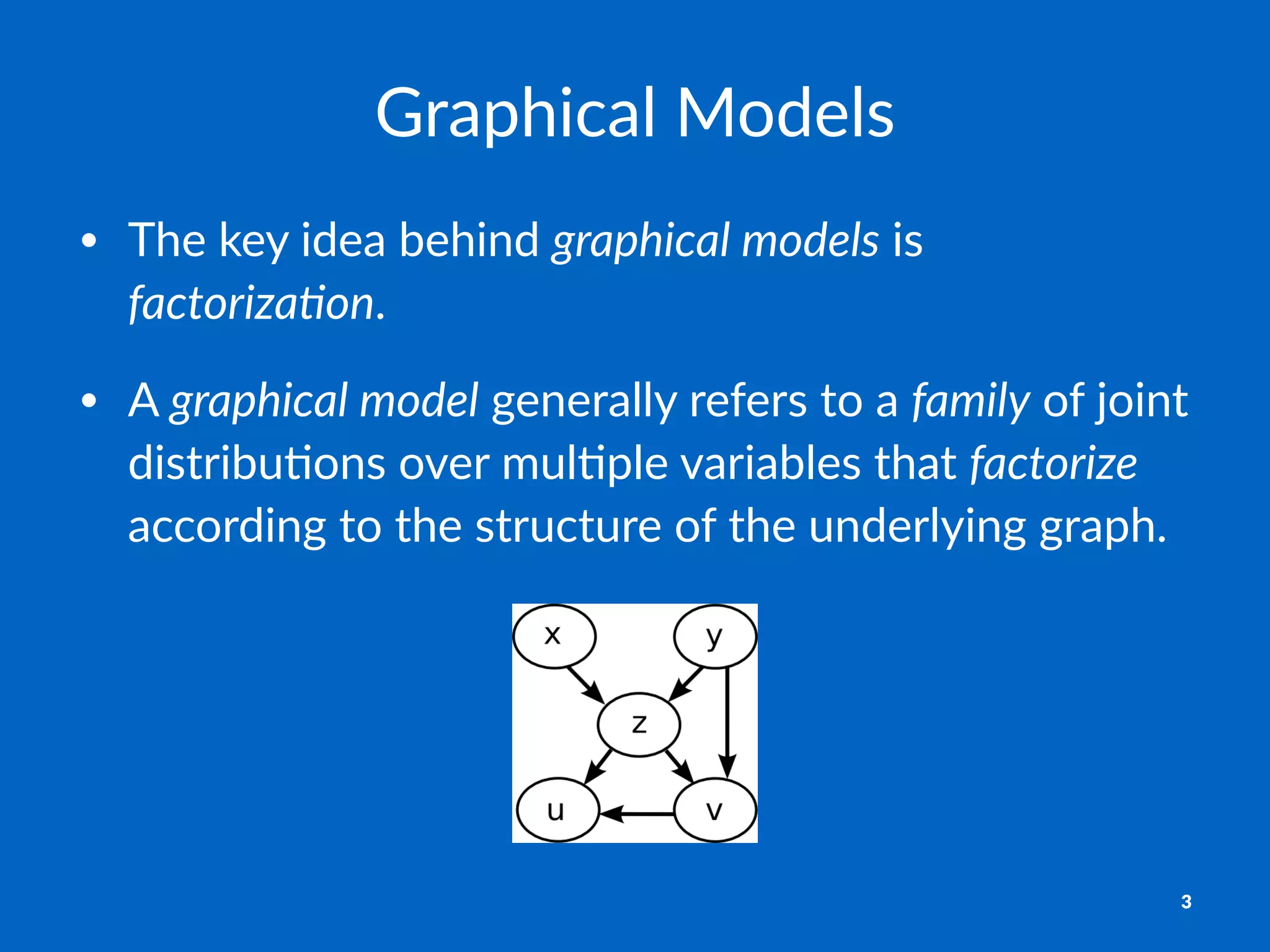 Graphical)Models
• The%key%idea%behind%graphical)models%is%
factoriza2on.
• A%graphical)model%generally%refers%to%a%family%of%joint%
distribu8ons%over%mul8ple%variables%that%factorize%
according%to%the%structure%of%the%underlying%graph.%
3
 