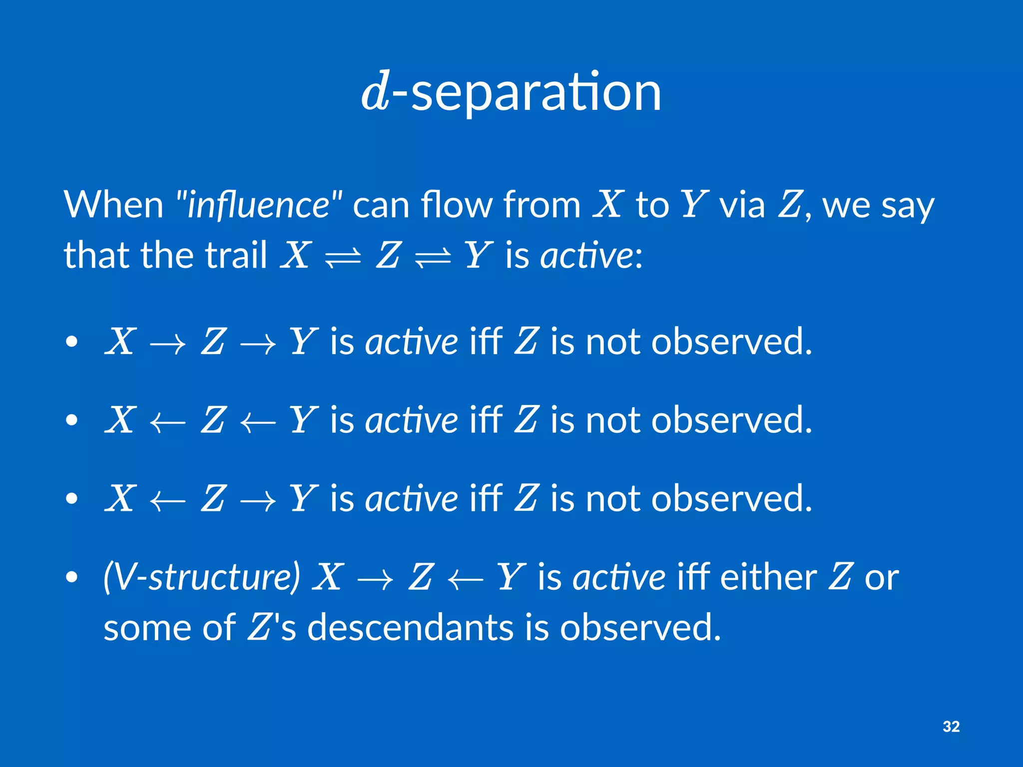 !separa'on
When%"inﬂuence"%can%ﬂow%from% %to% %via% ,%we%say%
that%the%trail% %is%ac)ve:
• "is"ac#ve"iﬀ" "is"not"observed.
• "is"ac#ve"iﬀ" "is"not"observed.
• "is"ac#ve"iﬀ" "is"not"observed.
• (V(structure)" "is"ac#ve"iﬀ"either" "or"
some"of" 's"descendants"is"observed.
32
 