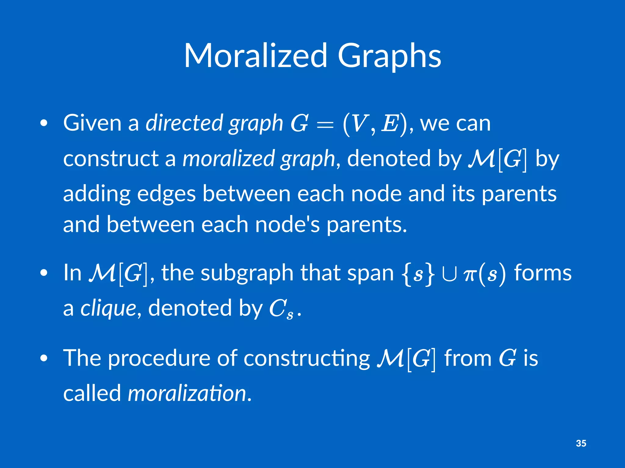 Moralized*Graphs
• Given'a'directed'graph' ,'we'can'
construct'a'moralized'graph,'denoted'by' 'by'
adding'edges'between'each'node'and'its'parents'
and'between'each'node's'parents.'
• In' ,'the'subgraph'that'span' 'forms'
a'clique,'denoted'by' .'
• The'procedure'of'construc=ng' 'from' 'is'
called'moraliza2on.
35
 