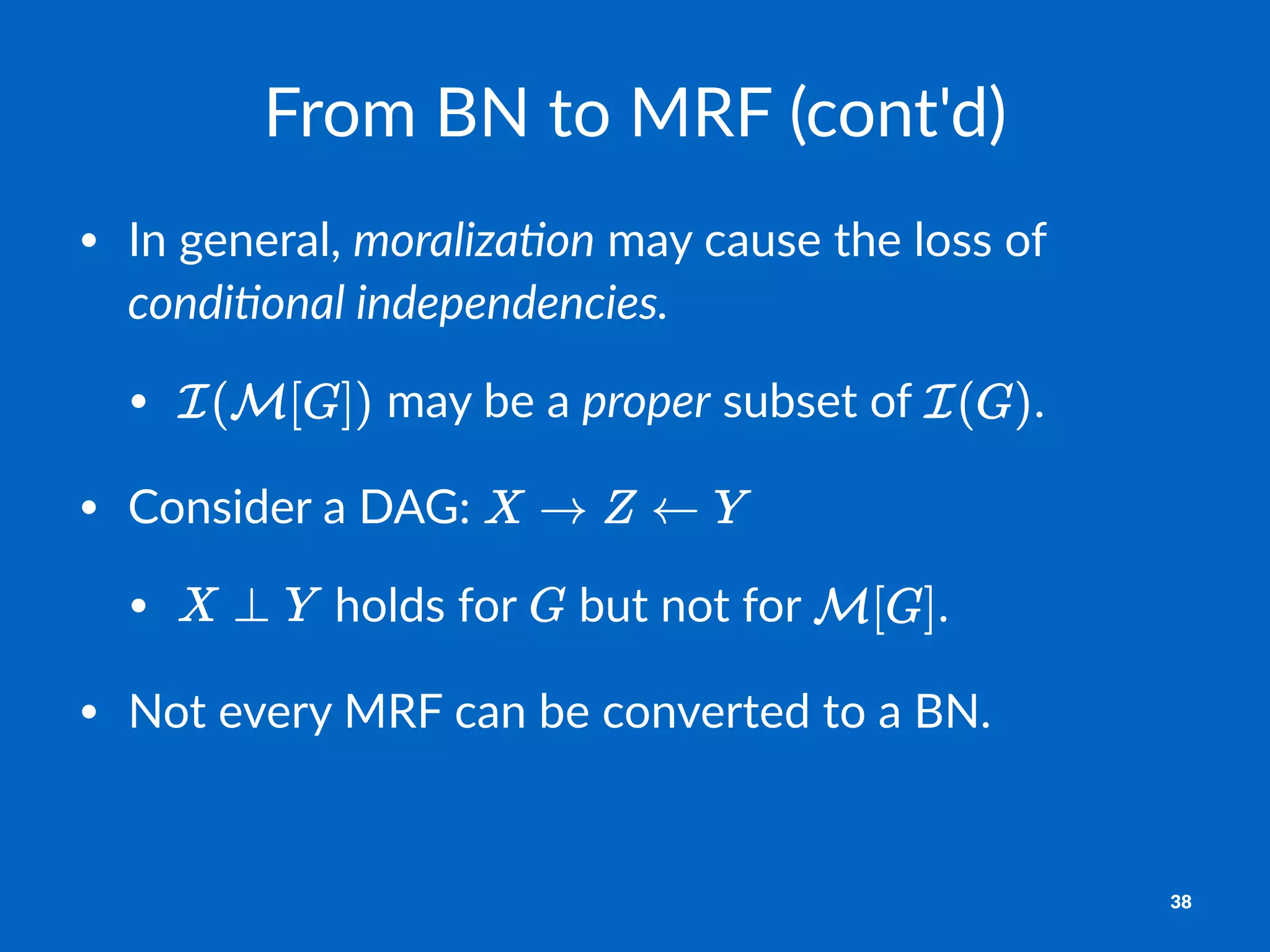 From%BN%to%MRF%(cont'd)
• In$general,$moraliza(on$may$cause$the$loss$of$
condi(onal,independencies.
• $may$be$a$proper$subset$of$ .
• Consider$a$DAG:$
• $holds$for$ $but$not$for$ .$
• Not$every$MRF$can$be$converted$to$a$BN.
38
 