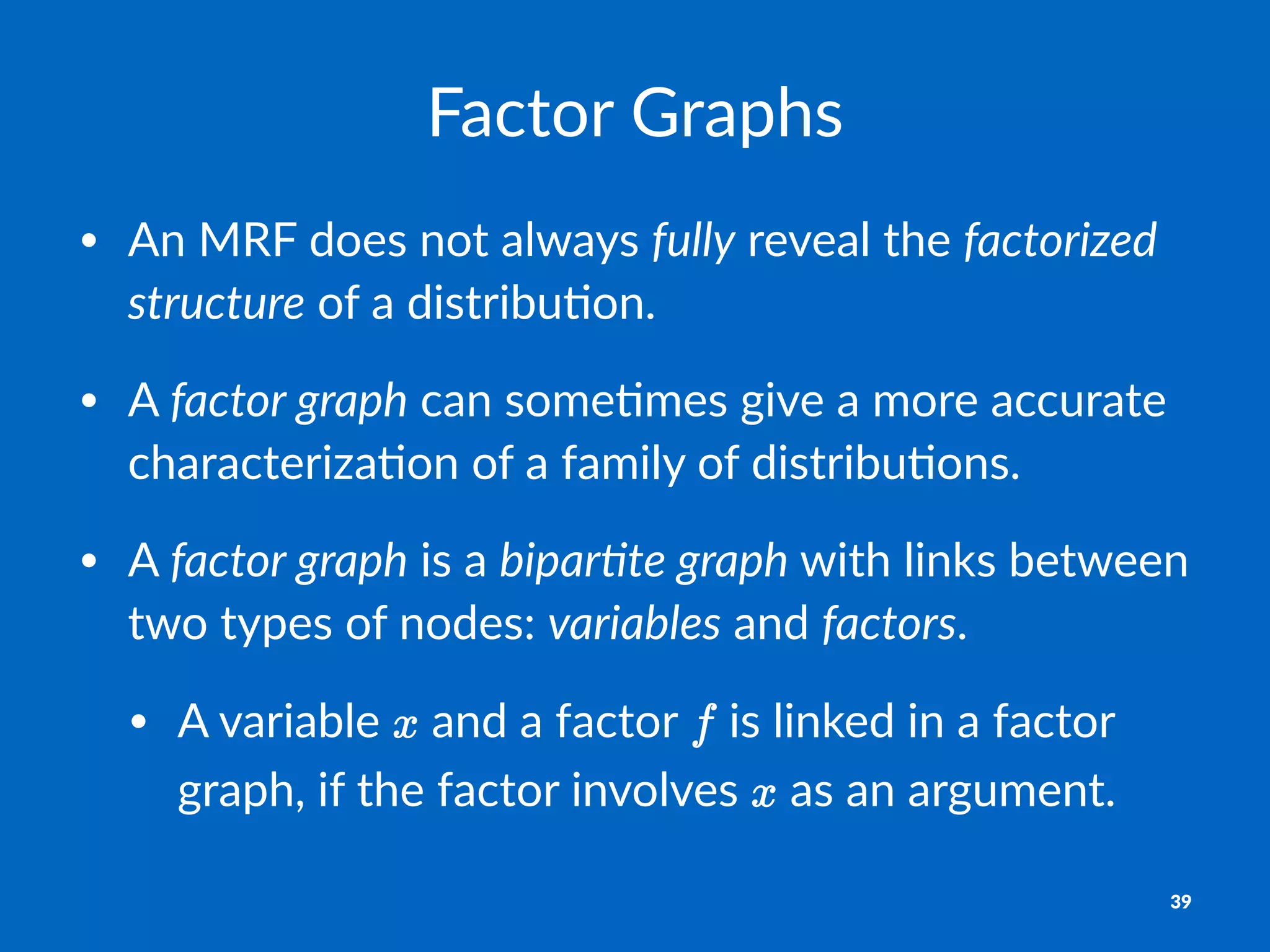 Factor'Graphs
• An$MRF$does$not$always$fully$reveal$the$factorized.
structure$of$a$distribu8on.
• A$factor.graph$can$some8mes$give$a$more$accurate$
characteriza8on$of$a$family$of$distribu8ons.$
• A$factor.graph$is$a$bipar4te.graph$with$links$between$
two$types$of$nodes:$variables$and$factors.$
• A$variable$ $and$a$factor$ $is$linked$in$a$factor$
graph,$if$the$factor$involves$ $as$an$argument.
39
 