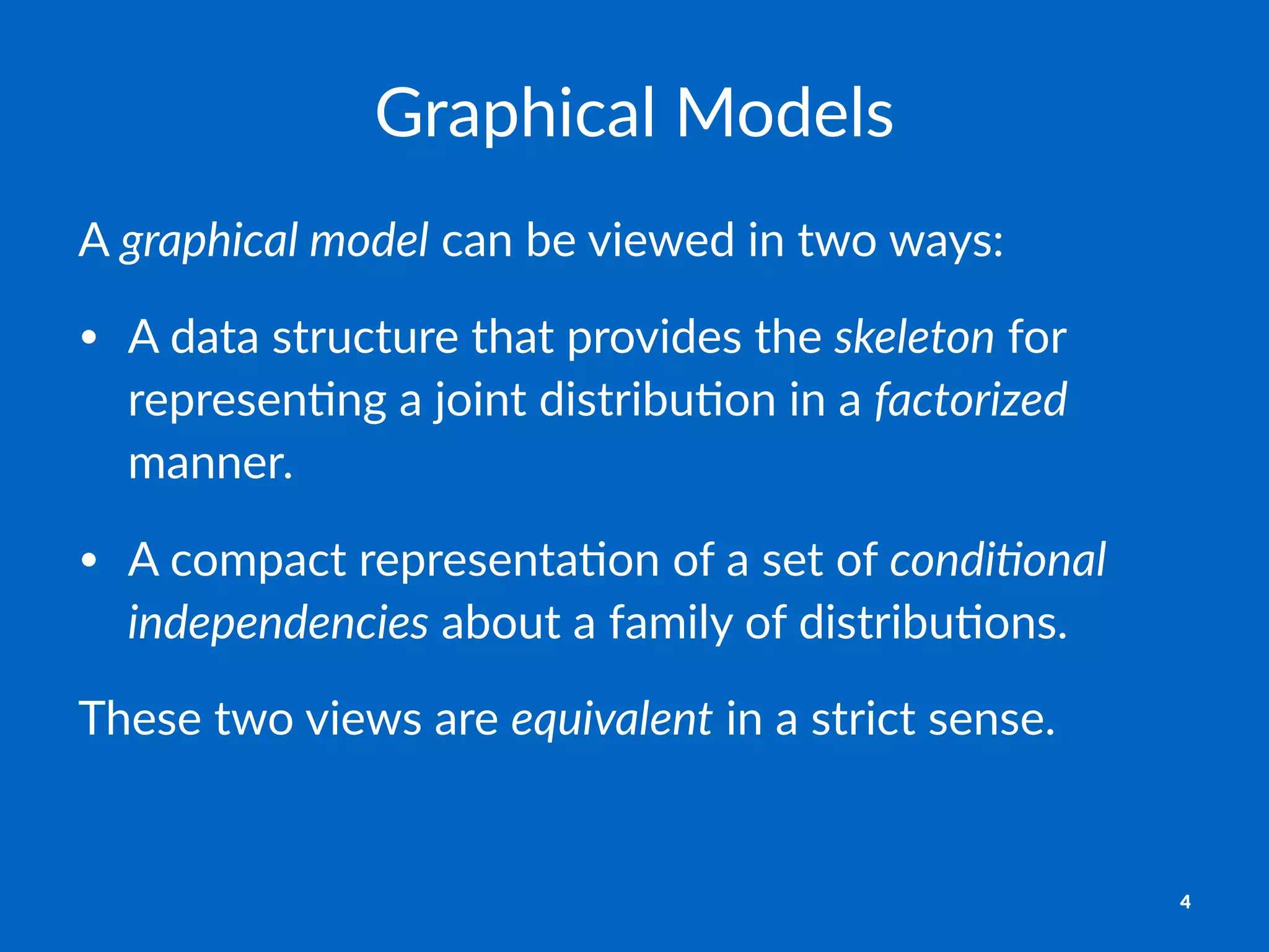 Graphical)Models
A"graphical)model"can"be"viewed"in"two"ways:
• A#data#structure#that#provides#the#skeleton#for#
represen3ng#a#joint#distribu3on#in#a#factorized#
manner.
• A#compact#representa3on#of#a#set#of#condi/onal0
independencies#about#a#family#of#distribu3ons.
These%two%views%are%equivalent%in%a%strict%sense.
4
 
