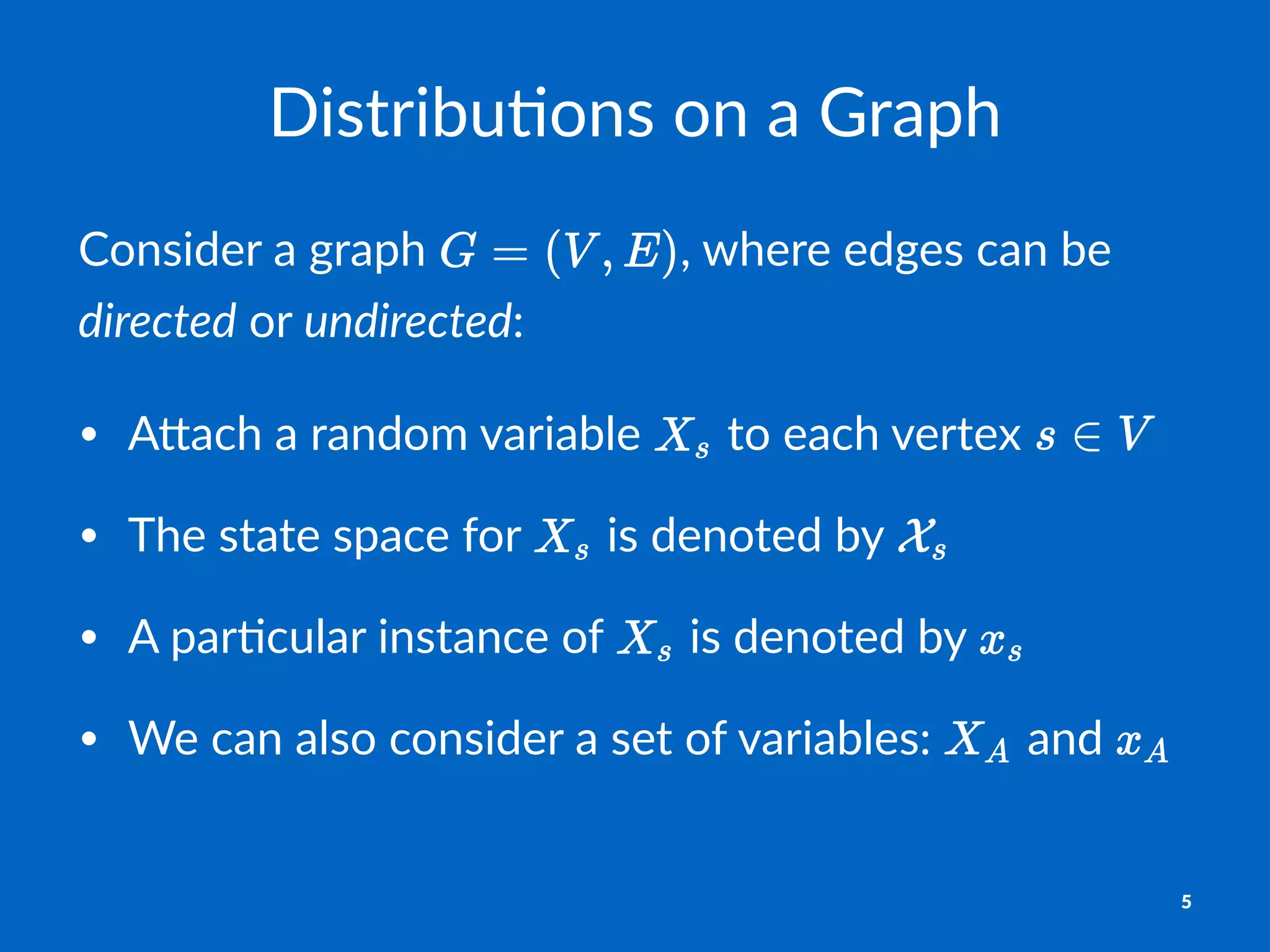 Distribu(ons+on+a+Graph
Consider)a)graph) ,)where)edges)can)be)
directed)or)undirected:
• A#ach'a'random'variable' 'to'each'vertex'
• The'state'space'for' 'is'denoted'by'
• A'par9cular'instance'of' 'is'denoted'by'
• We'can'also'consider'a'set'of'variables:' 'and'
5
 