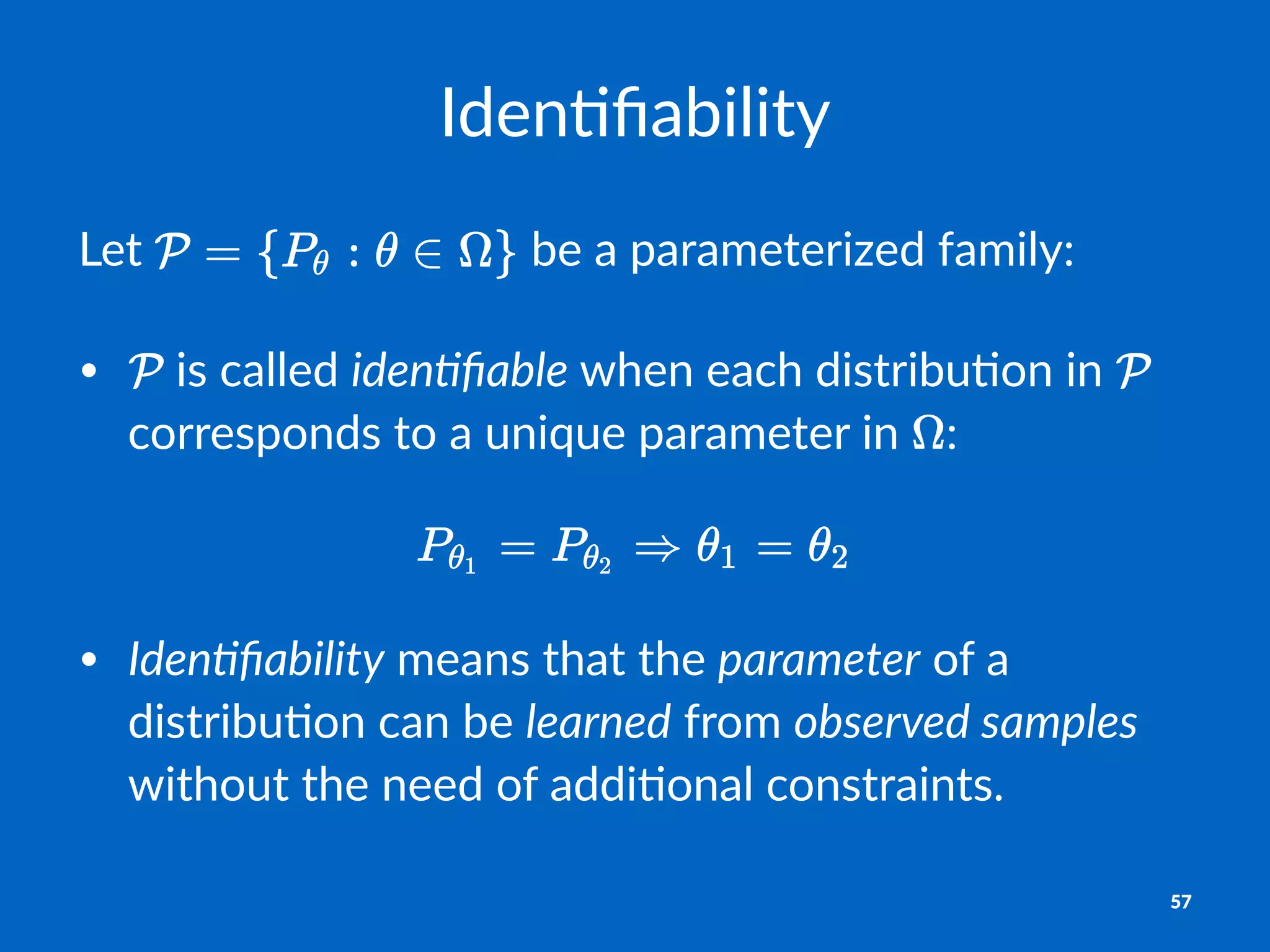 Iden%ﬁability
Let$ $be$a$parameterized$family:
• "is"called"iden%ﬁable"when"each"distribu1on"in" "
corresponds"to"a"unique"parameter"in" :
!
• Iden%ﬁability"means"that"the"parameter"of"a"
distribu1on"can"be"learned"from"observed3samples"
without"the"need"of"addi1onal"constraints.
57
 