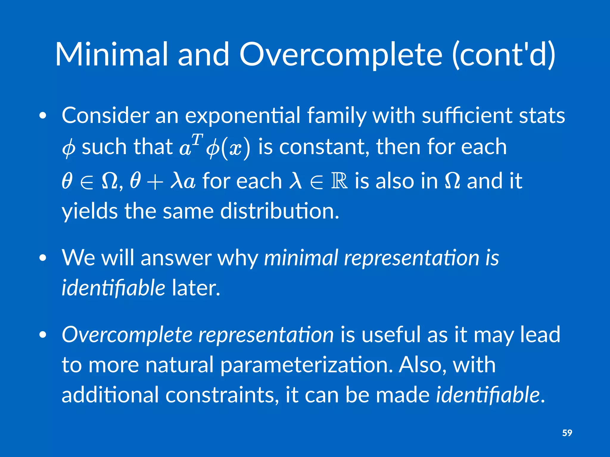 Minimal'and'Overcomplete'(cont'd)
• Consider*an*exponen.al*family*with*suﬃcient*stats*
*such*that* *is*constant,*then*for*each*
,* *for*each* *is*also*in* *and*it*
yields*the*same*distribu.on.
• We*will*answer*why*minimal&representa,on&is&
iden,ﬁable*later.
• Overcomplete&representa,on*is*useful*as*it*may*lead*
to*more*natural*parameteriza.on.*Also,*with*
addi.onal*constraints,*it*can*be*made*iden,ﬁable.
59
 