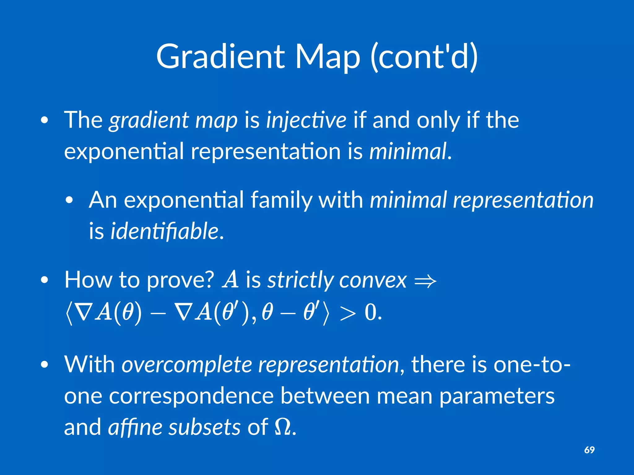 Gradient)Map)(cont'd)
• The%gradient)map%is%injec.ve%if%and%only%if%the%
exponen2al%representa2on%is%minimal.
• An%exponen2al%family%with%minimal)representa.on%
is%iden.ﬁable.
• How%to%prove?% %is%strictly)convex% %
.
• With%overcomplete)representa.on,%there%is%one=to=
one%correspondence%between%mean%parameters%
and%aﬃne)subsets%of% .
69
 
