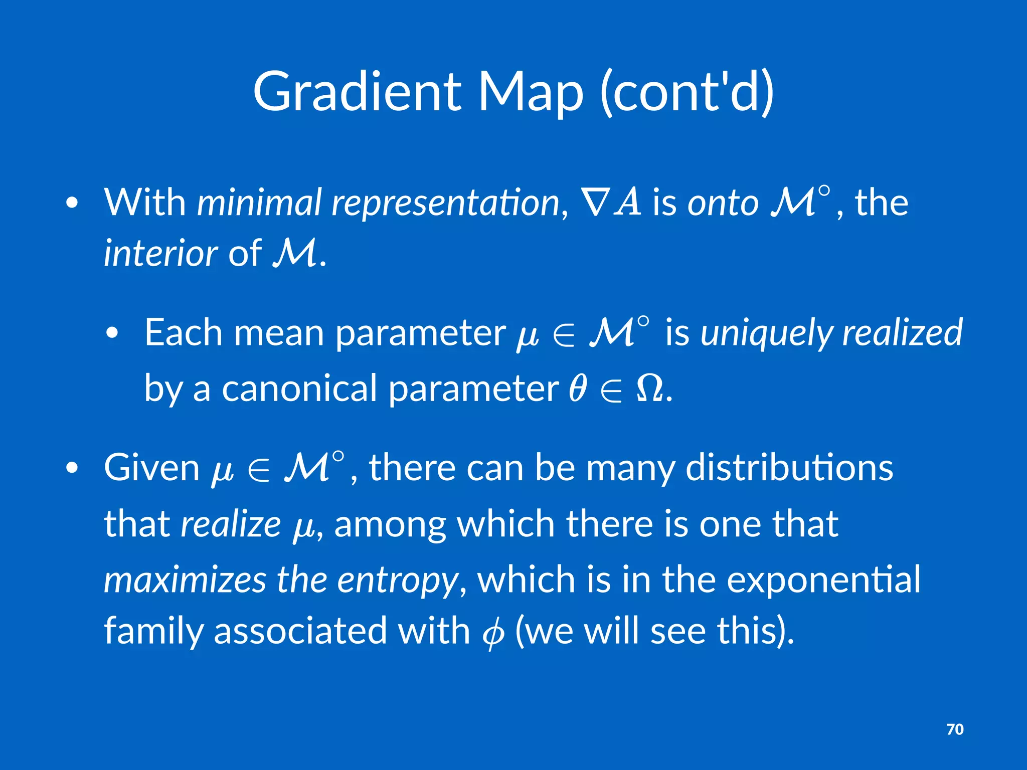 Gradient)Map)(cont'd)
• With&minimal&representa,on,& &is&onto& ,&the&
interior&of& .&
• Each&mean&parameter& &is&uniquely&realized&
by&a&canonical&parameter& .
• Given& ,&there&can&be&many&distribu;ons&
that&realize& ,&among&which&there&is&one&that&
maximizes&the&entropy,&which&is&in&the&exponen;al&
family&associated&with& &(we&will&see&this).
70
 