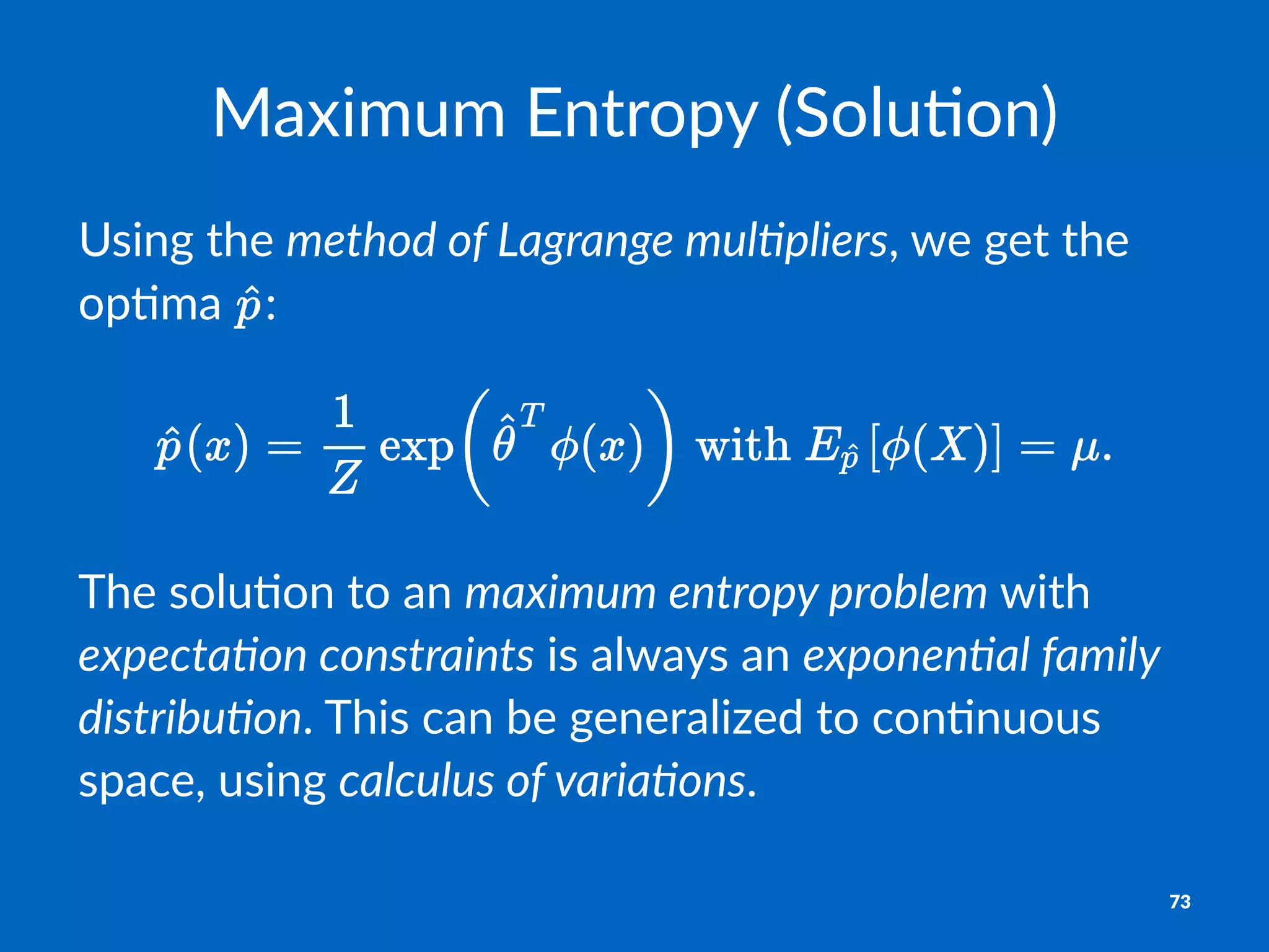 Maximum'Entropy'(Solu2on)
Using&the&method'of'Lagrange'mul0pliers,&we&get&the&
op.ma& :
The$solu)on$to$an$maximum&entropy&problem$with$
expecta1on&constraints$is$always$an$exponen1al&family&
distribu1on.$This$can$be$generalized$to$con)nuous$
space,$using$calculus&of&varia1ons.
73
 