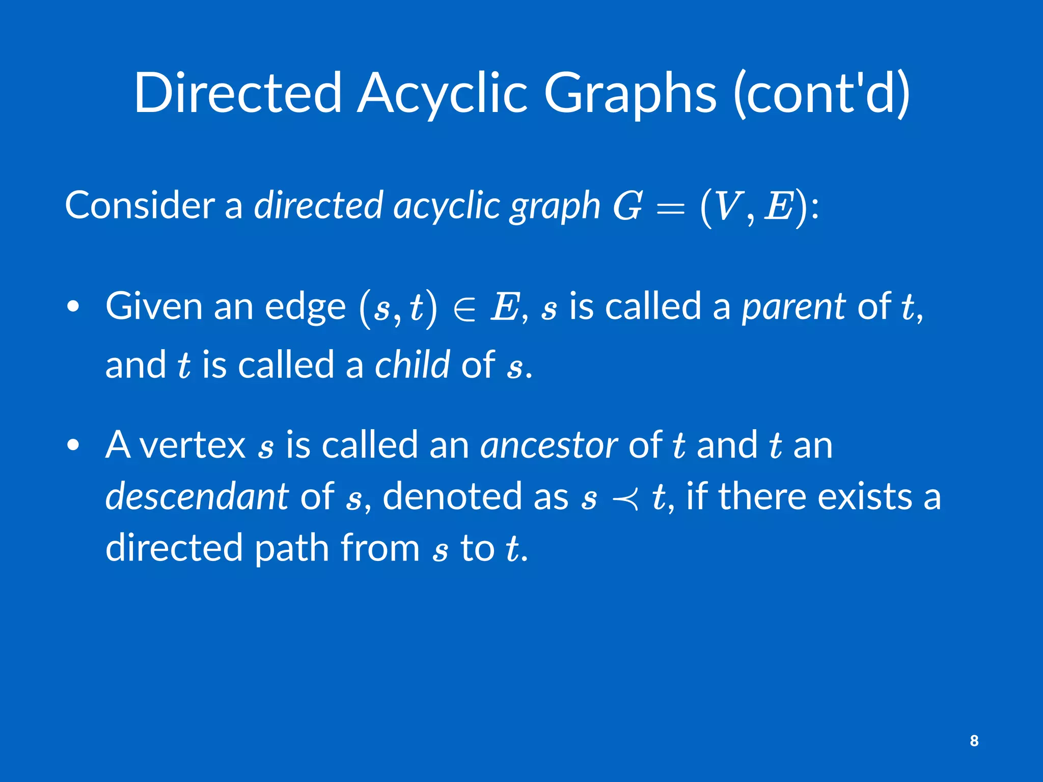 Directed(Acyclic(Graphs((cont'd)
Consider)a)directed'acyclic'graph) :
• Given'an'edge' ,' 'is'called'a'parent'of' ,'
and' 'is'called'a'child'of' .
• A'vertex' 'is'called'an'ancestor'of' 'and' 'an'
descendant'of' ,'denoted'as' ,'if'there'exists'a'
directed'path'from' 'to' .
8
 