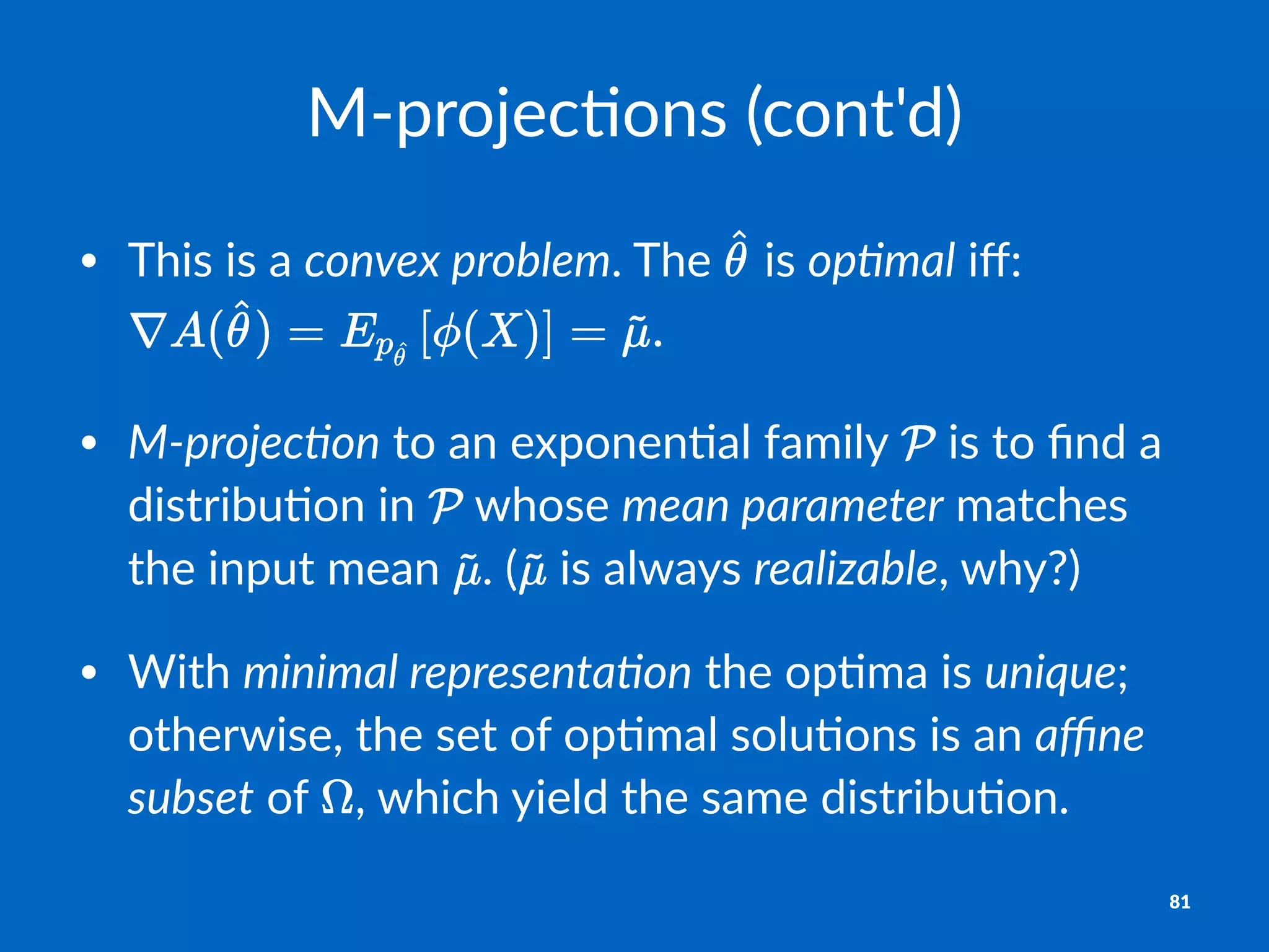 M"projec)ons,(cont'd)
• This&is&a&convex'problem.&The& &is&op-mal&iﬀ:
• M0projec-on&to&an&exponen1al&family& &is&to&ﬁnd&a&
distribu1on&in& &whose&mean'parameter&matches&
the&input&mean& .&( &is&always&realizable,&why?)
• With&minimal'representa-on&the&op1ma&is&unique;&
otherwise,&the&set&of&op1mal&solu1ons&is&an&aﬃne'
subset&of& ,&which&yield&the&same&distribu1on.
81
 