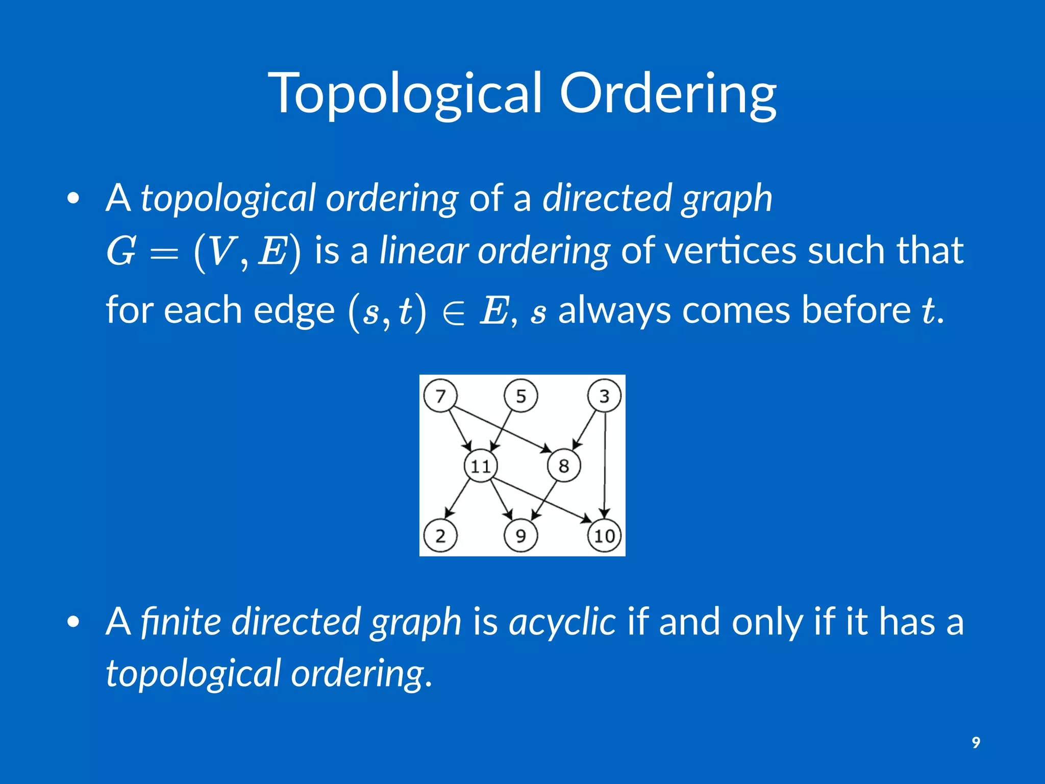 Topological)Ordering
• A#topological)ordering#of#a#directed)graph#
#is#a#linear)ordering#of#ver,ces#such#that#
for#each#edge# ,# #always#comes#before# .
• A#ﬁnite&directed&graph#is#acyclic#if#and#only#if#it#has#a#
topological&ordering.
9
 