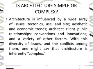 IS ARCHITECTURE SIMPLE OR
COMPLEX?
• Architecture is influenced by a wide array
of issues: tectonics, use, and site; aesthetic
and economic trends; architect–client–public
relationships; conventions and innovations;
and a variety of other factors. With this
diversity of issues, and the conflicts among
them, one might say that architecture is
inherently “complex.”
 