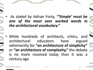 • As stated by Adrian Forty, “‘Simple’ must be
one of the most over worked words in
the architectural vocabulary.”
• While hundreds of architects, critics, and
architectural educators have argued
vehemently for “an architecture of simplicity”
or “an architecture of complexity,” the debate
is no more resolved today than it was a
century ago
 