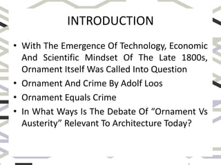 INTRODUCTION
• With The Emergence Of Technology, Economic
And Scientific Mindset Of The Late 1800s,
Ornament Itself Was Called Into Question
• Ornament And Crime By Adolf Loos
• Ornament Equals Crime
• In What Ways Is The Debate Of “Ornament Vs
Austerity” Relevant To Architecture Today?
 