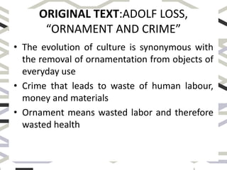 ORIGINAL TEXT:ADOLF LOSS,
“ORNAMENT AND CRIME”
• The evolution of culture is synonymous with
the removal of ornamentation from objects of
everyday use
• Crime that leads to waste of human labour,
money and materials
• Ornament means wasted labor and therefore
wasted health
 