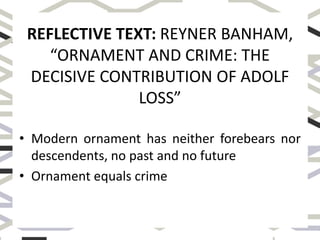 REFLECTIVE TEXT: REYNER BANHAM,
“ORNAMENT AND CRIME: THE
DECISIVE CONTRIBUTION OF ADOLF
LOSS”
• Modern ornament has neither forebears nor
descendents, no past and no future
• Ornament equals crime
 