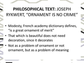 PHILOSOPHICAL TEXT: JOSEPH
RYKWERT, “ORNAMENT IS NO CRIME”
• Modesty, French academy dictionary defines,
“is a great ornament of merit”
• That which is beautiful does not need
decoration, since it decorates
• Not as a problem of ornament or not
ornament, but as a problem of meaning
 
