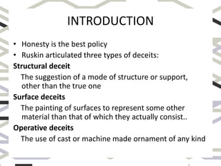 INTRODUCTION
• Honesty is the best policy
• Ruskin articulated three types of deceits:
Structural deceit
The suggestion of a mode of structure or support,
other than the true one
Surface deceits
The painting of surfaces to represent some other
material than that of which they actually consist..
Operative deceits
The use of cast or machine made ornament of any kind
 