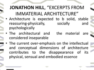 JONATHON HILL, “EXCERPTS FROM
IMMATERIAL ARCHITECTURE”
• Architecture is expected to b solid, stable
reassuring-physically, socially and
psychologically
• The architectural and the material are
considered inseparable
• The current over-emphasis on the intellectual
and conceptual dimensions of architecture
contributes to the disappearance of its
physical, sensual and embodied essence
 