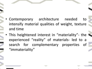 • Contemporary architecture needed to
intensify material qualities of weight, texture
and time
• This heightened interest in “materiality”- the
experienced “reality” of materials- led to a
search for complementary properties of
“immateriality”
 