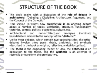 • The book begins with a discussion of the role of debate in
architecture: “Debating a Discipline: Architecture, Argument, and
the Concept of the Dialectic.”
• This section illustrates how architecture is an ongoing debate
about a number of topics: aesthetics, structure, functionality,
tectonics, context, politics, economics, culture, etc.
• Architectural and non-architectural examples illuminate
how debate is related to the concept of the “dialectic.”
• Unlike most debates, which contain two opposing sides, dialectical
debates involve three parts: thesis, antithesis, and synthesis
(described in the book as original, reflective, and philosophical).
• The thesis is the originating theory or idea, the antithesis is an
opposition to the thesis, and the synthesis is an attempt to
reconcile or transform the previous two.
STRUCTURE OF THE BOOK
 